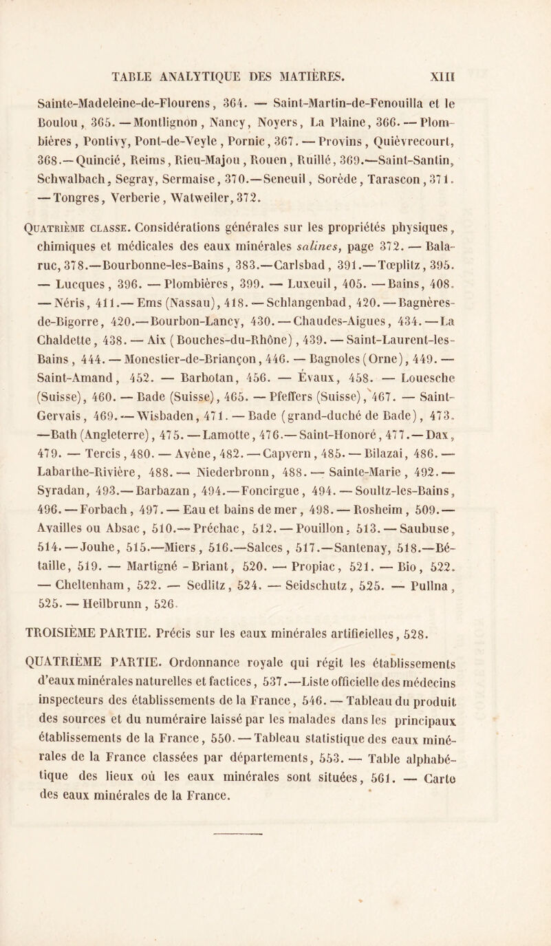 Sainte-Madeleine-de-Flourens, 3G4. — Saint-Martin-de-Fenouilla et le Boulou , 365.—Montlignon , Nancy, Noyers, La Plaine, 366. — Plom¬ bières , Pontivy, Pont-de-Veyle , Pornic, 367. — Provins , Quièvrecourl, 368.—Quincié, Reims, Rieu-Majon , Rouen, Ruillé, 369.—Saint-Santin, Schwalbach. Segray, Sermaise, 370.—Seneuil, Sorède, Tarascon ,371. — Tongres, Verberie, Watweiler, 372. Quatrième classe. Considérations générales sur les propriétés physiques, chimiques et médicales des eaux minérales salines, page 372. — Bala- ruc, 378.—Bourbonne-les-Bains , 383.—Carlsbad, 391.— Tœplitz, 395. — Lucques, 396. —Plombières, 399. — Luxeuil, 405. —Bains, 408. — Néris, 411.— Ems (Nassau), 418. — Schlangenbad, 420. — Bagnères- de-Bigorre, 420.—Bourbon-Lancy, 430. — Chaudes-Aigues, 434.—La Chaldette, 438. — Aix (Bouches-du-Rhône), 439. — Saint-Laurent-les- Bains , 444. — Monestier-de-Briançon, 446. — Bagnoles (Orne), 449. — Saint-Amand, 452. — Barhotan, 456. — Evaux, 458. — Louesche (Suisse), 460. — Bade (Suisse), 465. —Pfeffers (Suisse),^467. — Saint- Gervais, 469. —Wisbaden, 471. — Bade (grand-duché de Bade), 473. —Bath (Angleterre), 475. —Lamotte, 476.— Saint-Honoré, 477. —Dax, 479. — Tercis, 480. — Avène, 482. — Capvern , 485. — Bilazai, 486. — Labarthe-Rivière, 488.— Niederbronn, 488. — Sainte-Marie, 492.— Syradan, 493.— Barbazan, 494.—Foncirgue, 494. — Soullz-les-Bains, 496. — Forbach, 497. — Eau et bains de mer, 498. — Rosheim, 509.— Availles ou Absac, 510.—Préchac, 512. — Pouillon. 513. — Saubuse, 514. — Jouhe, 515.—Miers , 516.—Salces , 517.—Santenay, 518.—Bé- taille, 519. — Martigné -Briant, 520. — Propiac, 521. —Bio, 522. — Cheltenham, 522. — Sedlitz, 524. — Seidschutz, 525. — Pullna, 525. — Heilbrunn , 526. TROISIÈME PAPtTIE. Précis sur les eaux minérales artificielles, 528. QUATRIÈME PARTIE. Ordonnance royale qui régit les établissements d’eaux minérales naturelles et factices, 537.—Liste officielle des médecins inspecteurs des établissements de la France, 546. — Tableau du produit des sources et du numéraire laissé par les malades dans les principaux établissements de la France, 550. — Tableau statistique des eaux miné¬ rales de la France classées par départements, 553. — Table alphabé¬ tique des lieux où les eaux minérales sont situées, 561. — Carte des eaux minérales de la France.