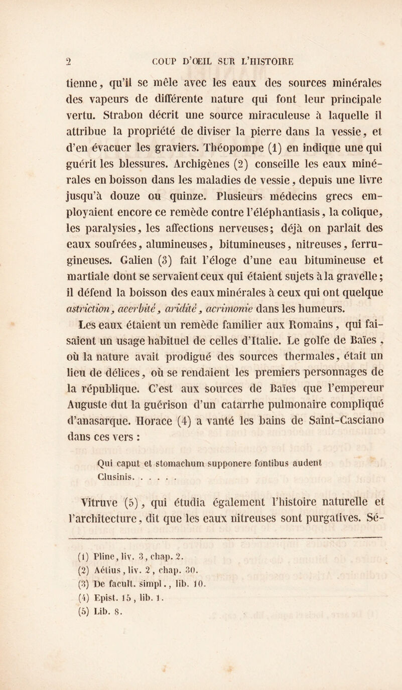 tienne, qu’il se mêle avec les eaux des sources minérales des vapeurs de différente nature qui font leur principale vertu. Strabon décrit une source miraculeuse h laquelle il attribue la propriété de diviser la pierre dans la vessie, et d’en évacuer les graviers. Théopompe (1) en indique une qui guérit les blessures. Archigènes (2) conseille les eaux miné¬ rales en boisson dans les maladies de vessie, depuis une livre jusqu’à douze ou quinze. Plusieurs médecins grecs em¬ ployaient encore ce remède contre l’éléphantiasis, la colique, les paralysies, les affections nerveuses; déjà on parlait des eaux soufrées, alumineuses, bitumineuses, nitreuses, ferru¬ gineuses. Galien (S) fait l’éloge d’une eau bitumineuse et martiale dont se servaient ceux qui étaient sujets à la gravelle ; il défend la boisson des eaux minérales à ceux qui ont quelque astrictiouy acerbitè, aridité, acrimonie dans les humeurs. Les eaux étaient un remède familier aux Romains, qui fai¬ saient un usage habituel de celles d’Italie. Le golfe de Baies , où la nature avait prodigué des sources thermales, était un lieu de délices, où se rendaient les premiers personnages de la république. C’est aux sources de Baies que l’empereur Auguste dut la guérison d’un catarrhe pulmonaire compliqué d’anasarque. Horace (4) a vanté les bains de Saint-Gasciano dans ces vers ; Qui caput et stomachum supponere fontibus audent Clusinis. Vitruve (5), qui étudia également l’histoire naturelle et l’architecture, dit que les eaux nitreuses sont purgatives. Sé- (1) Pline, liv. 3,chap. 2. (2) Aétius, liv. 2 , chap. 30. (3) De facull. simpl., lib. 10. (4) Epist. 16 , lib. 1. (6) Lib. 8.