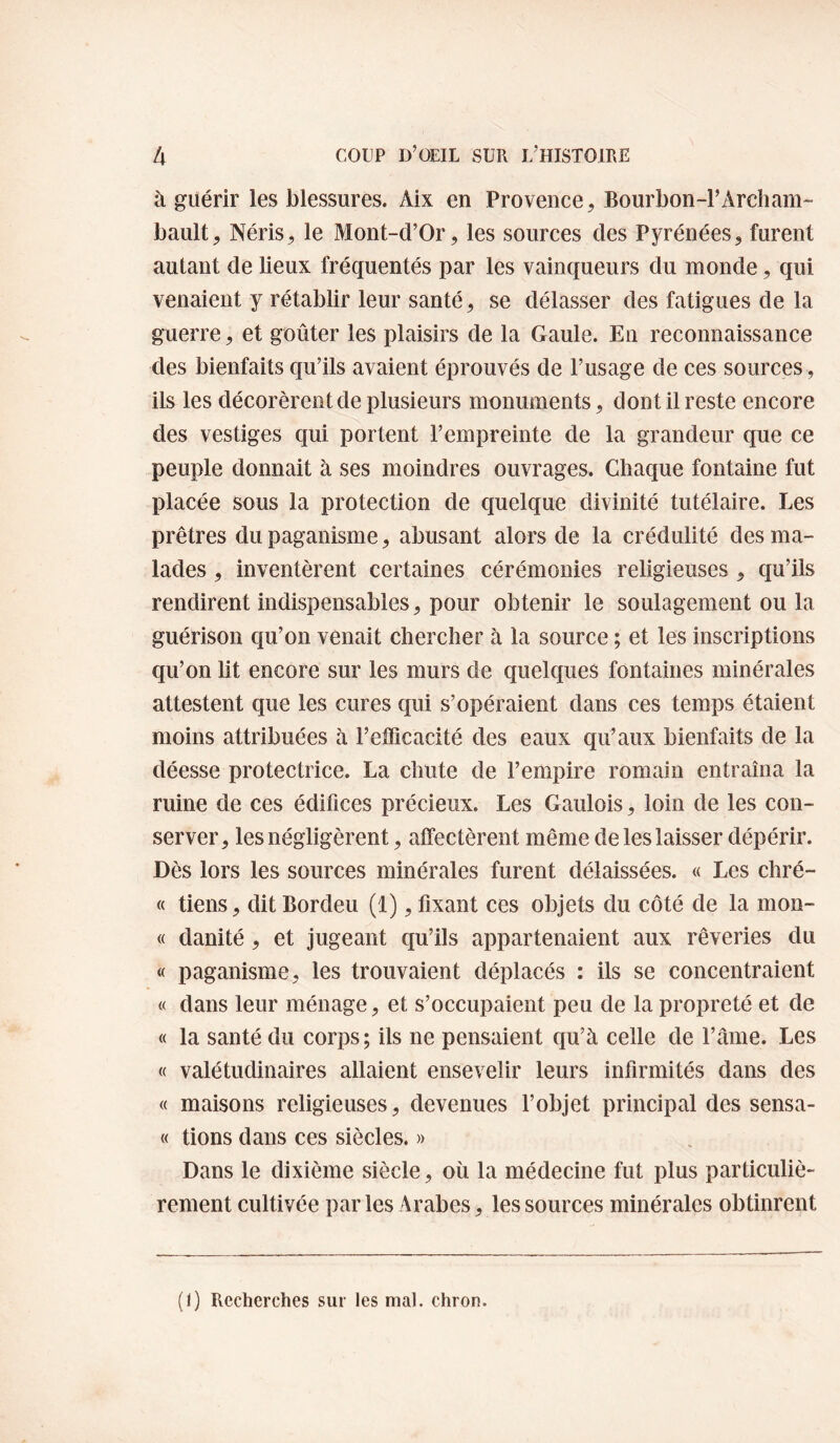 à guérir les blessures. Aix en Provence, Bourbon-PArcham¬ bault, Néris, le Mont-d’Or, les sources des Pyrénées, furent autant de lieux fréquentés par les vainqueurs du monde, qui venaient y rétablir leur santé, se délasser des fatigues de la guerre, et goûter les plaisirs de la Gaule. En reconnaissance des bienfaits qu’ils avaient éprouvés de l’usage de ces sources, ils les décorèrent de plusieurs monuments, dont il reste encore des vestiges qui portent l’empreinte de la grandeur que ce peuple donnait à ses moindres ouvrages. Chaque fontaine fut placée sous la protection de quelque divinité tutélaire. Les prêtres du paganisme, abusant alors de la crédulité des ma¬ lades , inventèrent certaines cérémonies religieuses , qu’ils rendirent indispensables, pour obtenir le soulagement ou la guérison cfu’on venait chercher à la source ; et les inscriptions qu’on lit encore sur les murs de quelques fontaines minérales attestent que les cures qui s’opéraient dans ces temps étaient moins attribuées à l’efficacité des eaux qu’aux bienfaits de la déesse protectrice. La chute de l’empire romain entraîna la ruine de ces édifices précieux. Les Gaulois, loin de les con¬ server, les négligèrent, affectèrent même de les laisser dépérir. Dès lors les sources minérales furent délaissées. « Les chré- « tiens, dit Bordeu (1), fixant ces objets du côté de la mon- « danité, et jugeant qu’ils appartenaient aux rêveries du « paganisme, les trouvaient déplacés : ils se concentraient « dans leur ménage, et s’occupaient peu de la propreté et de « la santé du corps ; ils ne pensaient qu’à celle de l’aine. Les « valétudinaires allaient ensevelir leurs infirmités dans des « maisons religieuses, devenues l’objet principal des sensa- « tions dans ces siècles. » Dans le dixième siècle, où la médecine fut plus particuliè¬ rement cultivée parles Arabes, les sources minérales obtinrent (I) Recherches sur les mal. chron.