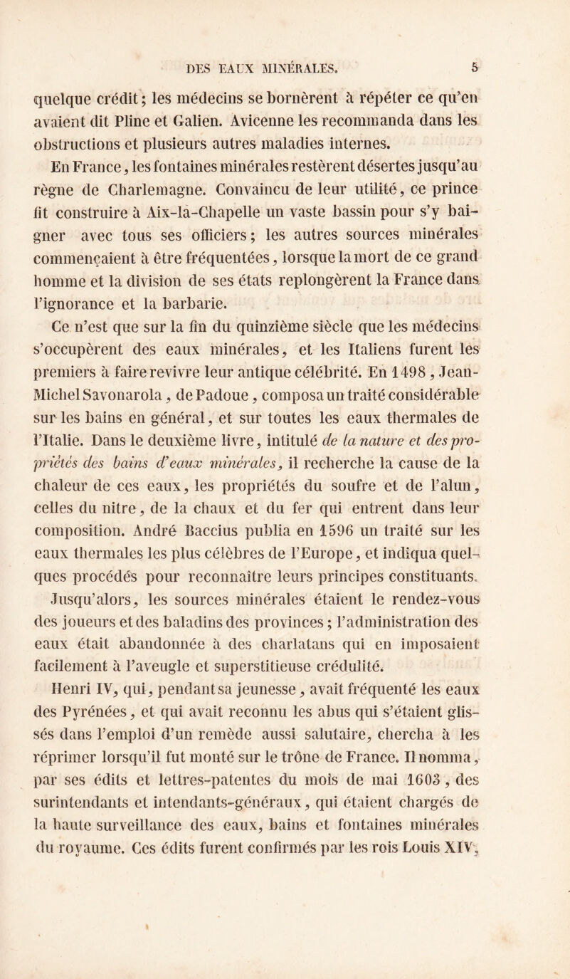 quelque crédit ; les médecins se bornèrent à répéter ce qu’en avaient dit Pline et Galien. Avicenne les recommanda dans les obstructions et plusieurs autres maladies internes. En France ^ les fontaines minérales restèrent désertes jusqu’au règne de Charlemagne. Convaincu de leur utilité, ce prince fit construire à Aix-la-Chapelle un vaste bassin pour s’y bai¬ gner avec tous ses officiers; les autres sources minérales commençaient à être fréquentées, lorsque la mort de ce grand homme et la division de ses états replongèrent la France dana l’ignorance et la barbarie. Ce n’est que sur la fm du quinzième siècle que les médecins s’occupèrent des eaux minérales, et les Italiens furent les premiers à faire revivre leur antique célébrité. En 1498, Jean- Michel Savonarola, dePadoue, composa un traité considérable sur les bains en général, et sur toutes les eaux thermales de l’Italie. Dans le deuxième livre, intitulé de ta nature et des pro¬ priétés des bains d’eaux minérales, il recherche la cause de la chaleur de ces eaux, les propriétés du soufre et de l’alun, celles du nitre, de la chaux et du fer qui entrent dans leur composition. x\ndré Baccius publia en 1596 un traité sur les eaux thermales les plus célèbres de l’Europe, et indiqua quel¬ ques procédés pour reconnaître leurs principes constituants. Jusqu’alors, les sources minérales étaient le rendez-vous des joueurs et des baladins des provinces ; l’administration des eaux était abandonnée à des charlatans qui en imposaient facilement à l’aveugle et superstitieuse crédulité* Henri IV, qui, pendant sa jeunesse, avait fréquenté les eaux des Pyrénées, et qui avait reconnu les abus qui s’étaient glis¬ sés dans l’emploi d’un remède aussi salutaire, chercha à les réprimer lorsqu’il fut monté sur le trône de France. Il nomma, par ses édits et lettres-patentes du mois de mai 1603, des surintendants et intendants-généraux, qui étaient chargés de la haute surveillance des eaux, bains et fontaines minérales du royaume. Ces édits furent confirmés par les rois Louis XIV,