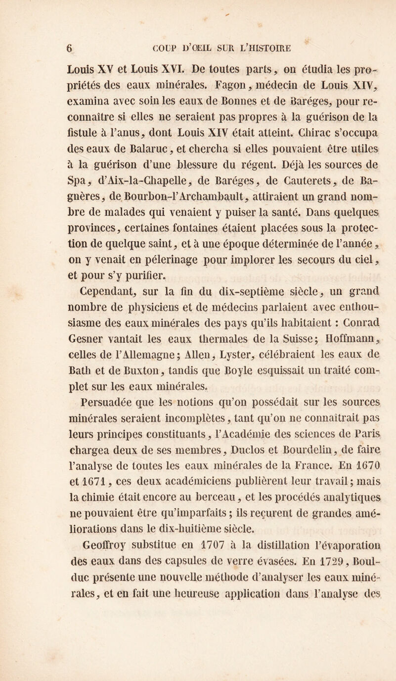 Louis XV et Louis XYI. De toutes parts, on étudia les pro¬ priétés des eaux minérales. Fagon, médecin de Louis XIV, examina avec soin les eaux de Bonnes et de Baréges, pour re¬ connaître si elles ne seraient pas propres à la guérison de la fistule à Fanus, dont Louis XIV était atteint. Chirac s’occupa des eaux de Balaruc, et chercha si elles pouvaient être utiles à la guérison d’une blessure du régent. Déjà les sources de Spa, d’Aix-la-Chapelle, de Baréges, de Cauterets, de Ba- gnères, de Bourbon-l’Archambault, attiraient un grand nom¬ bre de malades qui venaient y puiser la santé. Dans quelques provinces, certaines fontaines étaient placées sous la protec¬ tion de quelque saint, et à une époque déterminée de Tannée, on y venait en pèlerinage pour implorer les secours du ciel, et pour s’y purifier. Cependant, sur la fin du dix-septième siècle, un grand nombre de physiciens et de médecins parlaient avec enthou¬ siasme des eaux minérales des pays qu’ils habitaient : Conrad Gesner vantait les eaux thermales de la Suisse; Hoffmann, celles de l’Allemagne; Allen, Lyster, célébraient les eaux de Bath et de Buxton, tandis que Boyle esquissait un traité com¬ plet sur les eaux minérales. Persuadée que les notions qu’on possédait sur les sources minérales seraient incomplètes, tant qu’on ne connaîtrait pas leurs principes constituants, TAcadémie des sciences de Paris chargea deux de ses membres, Duclos et Bourdelin, de faire l’analyse de toutes les eaux minérales de la France. En 1670 et 1671, ces deux académiciens publièrent leur travail; mais la chimie était encore au berceau, et les procédés analytiques ne pouvaient être qu’imparfaits ; ils reçurent de grandes amé¬ liorations dans le dix-huitième siècle. Geoffroy substitue en 1707 à la distillation l’évaporation des eaux dans des capsules de verre évasées. En 1729, Boul- duc présente une nouvelle méthode d’analyser les eaux miné¬ rales, et en fait une heureuse application dans l’analyse des