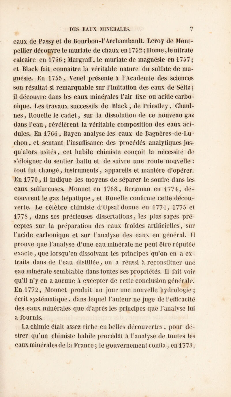 eaux de Passy et de Bourbon-FArchambault. Leroy de Mont¬ pellier découvre le muriate de chaux en 1752 ; Home le nitrate calcaire en 1756 ; Margraff, le muriate de magnésie en 1757 ; et Black fait connaître la véritable nature du sulfate de ma¬ gnésie. En 1755, Venel présente à l’Académie des sciences son résultat si remarquable sur l’imitation des eaux de Seltz ; il découvre dans les eaux minérales l’air fixe ou acide carbo¬ nique. Les travaux successifs de Black, de Priestley, Chaul- nes, Rouelle le cadet, sur la dissolution de ce nouveau gaz dans l’eau, révélèrent la véritable composition des eaux aci¬ dulés. En 1766, Bayen analyse les eaux de Bagnères-de-Lu- chon, et sentant rinsulTisance des procédés analytiques jus¬ qu’alors usités, cet habile chimiste conçoit la nécessité de s’éloigner du sentier battu et de suivre une route nouvelle : tout fut changé, instruments, appareils et manière d’opérer. En 1770, il indique les moyens de séparer le soufre dans les eaux sulfureuses. Monnet en 1768, Bergman en 1774, dé¬ couvrent le gaz hépatique, et Rouelle confirme cette décou¬ verte. Le célèbre chimiste d’Upsal donne en 1774, 1775 et 1778, dans ses précieuses dissertations, les plus sages pré¬ ceptes sur la préparation des eaux froides artificielles, sur l’acide carbonique et sur l’analyse des eaux en général. Il prouve que l’analyse d’une eau minérale ne peut être réputée exacte, que lorsqu’on dissolvant les principes qu’on en a ex¬ traits dans de l’eau distillée, on a réussi à reconstituer une eau minérale semblable dans toutes ses propriétés. Il fait voir qu’il n’y en a aucune à excepter de cette conclusion générale. En 1772, Monnet produit au jour une nouvelle hydrologie ; écrit systématique, dans lequel l’auteur ne juge de l’etficacité des eaux minérales que d’après les principes que l’analyse lui a fournis. La chimie était assez riche en belles découvertes, pour dé¬ sirer qu’un chimiste habile procédât à l’analyse de toutes les eaux minérales de la France ; le gouvernement confia, en 1773 ,