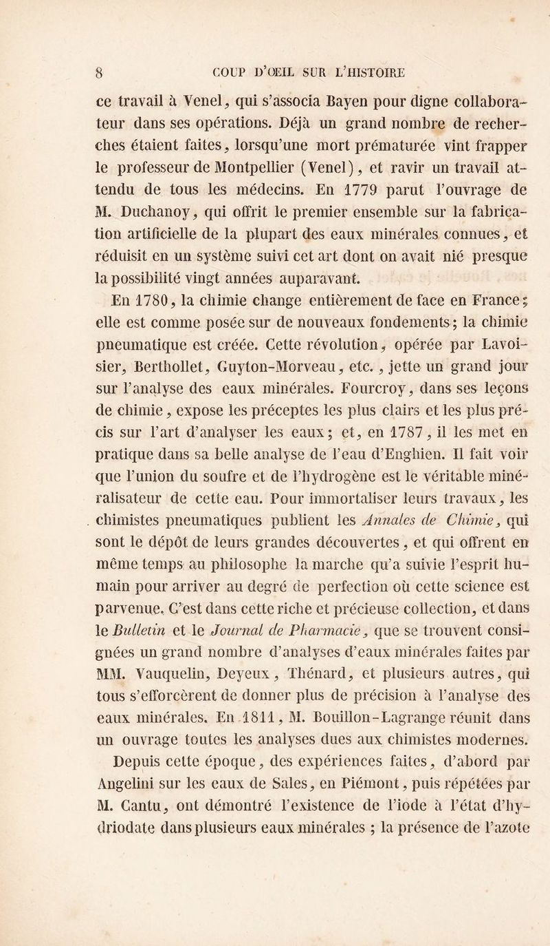 ce travail à Venel^ qui s’associa Bayen pour cligne collabora¬ teur dans ses opérations. Déjà un grand nombre de recher¬ ches étaient faites, lorsqu’une mort prématurée vint frapper le professeur de Montpellier (Venel), et ravir un travail at¬ tendu de tous les médecins. En 1779 parut l’ouvrage de M. Duchanoy, qui offrit le premier ensemble sur la fabrica¬ tion artificielle de la plupart des eaux minérales connues, et réduisit en un système suivi cet art dont on avait nié presque la possibilité vingt années auparavant. En 1780, la chimie change entièrement de face en France; elle est comme posée sur de nouveaux fondements ; la chimie pneumatique est créée. Cette révolution, opérée par Lavoi¬ sier, Berthollet, Guyton-Morveau, etc., jette un grand jour sur l’analyse des eaux minérales. Fourcroy, dans ses leçons de chimie, expose les préceptes les plus clairs et les plus pré¬ cis sur l’art d’analyser les eaux; et, en 1787, il les met en pratique dans sa belle analyse de l’eau d’Eiigliien. Il fait voir que Funion du soufre et de Fhydrogène est le véritable miné- ralisateur de cette eau. Pour immortaliser leurs travaux, les chimistes pneumatiques publient les Annales de Chimie, qui sont le dépôt de leurs grandes découvertes, et qui offrent en même temps au philosophe la marche qu’a suivie l’esprit hu¬ main pour arriver au degré de perfection où cette science est parvenue. C’est dans cette riche et précieuse collection, et dans le, Bulletin et le Journal de Pharmacie, que se trouvent consi¬ gnées un grand nombre d’analyses d’eaux minérales faites par MM. Vauquelin, Deyeux, Thénard, et plusieurs autres, qui tous s’efforcèrent de donner plus de précision à l’analyse des eaux minérales. En 1811, M. Bouillon-Lagrange réunit dans un ouvrage toutes les analyses dues aux chimistes modernes. Depuis celte époque, des expériences faites, d’abord par Angelini sur les eaux de Sales, en Piémont, puis répétées par M. Cantu, ont démontré l’existence de l’iode à l’état d’hy- driodate dans plusieurs eaux minérales ; la présence de l’azote