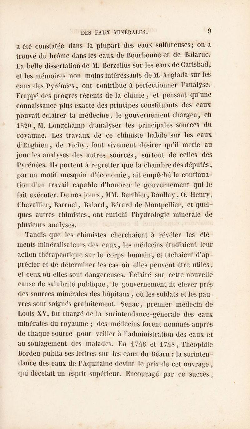 a été constatée dans la plupart des eaux sulfureuses; on a trouvé du brome dans les eaux de BourJ)onne et de Balaruc. La belle dissertation de M. Berzélius sur les eaux de Garlsbad, et les mémoires non moins intéressants de M. Anglada sur les eaux des Pyrénées^ ont contribué à perfectionner l’analyse. Frappé des progrès récents de la chimie ^ et pensant qu’une connaissance plus exacte des principes constituants des eaux pouvait éclairer la médecine, le gouvernement chargea, eh 1820 , M. Longchamp d’analyser les principales sources du royaume. Les travaux de ce chimiste habile sur les eaux d’Enghien, de Vichy, font vivement désirer qu’il mette au jour les analyses des autres sources, surtout de celles des Py rénées. Ils portent à regretter que la chambre des députés, par un motif mesquin d’économie, ait empêché la continua¬ tion d’un travail capable d’honorer le gouvernement qui le fait exécuter. De nos jours, MM. Berthier, Boullay, O. Henry, Chevallier, Barruel, Balard, Bérard de Montpellier, et quel¬ ques autres chimistes, ont enrichi l’hydrologie minérale de plusieurs analyses. Tandis que les chimistes cherchaient à révéler les élé¬ ments minéralisateurs des eaux, les médecins étudiaient leur action thérapeutique sur le corps humain, et tâchaient d’ap¬ précier et de déterminer les cas où elles peuvent être utiles, et ceux où elles sont dangereuses. Éclairé sur cette nouvelle cause de salubrité publique, le gouvernement fit élever près des sources minérales des hôpitaux, où les soldats et les pau¬ vres sont soignés gratuitement. Senac, premier médecin de Louis XV, fut chargé de la surintendance-générale des eaux minérales du royaume ; des médecins furent nommés auprès de chaque source pour veiller à l’administration des eaux et au soulagement des malades. En 1746 et 1748, Théophile Bordeu publia ses lettres sur les eaux du Béarn : la surinten¬ dance des eaux de FAquitaine devint le prix de cet ouvrage, qui décelait un esprit supérieur. Encouragé par ce succès.
