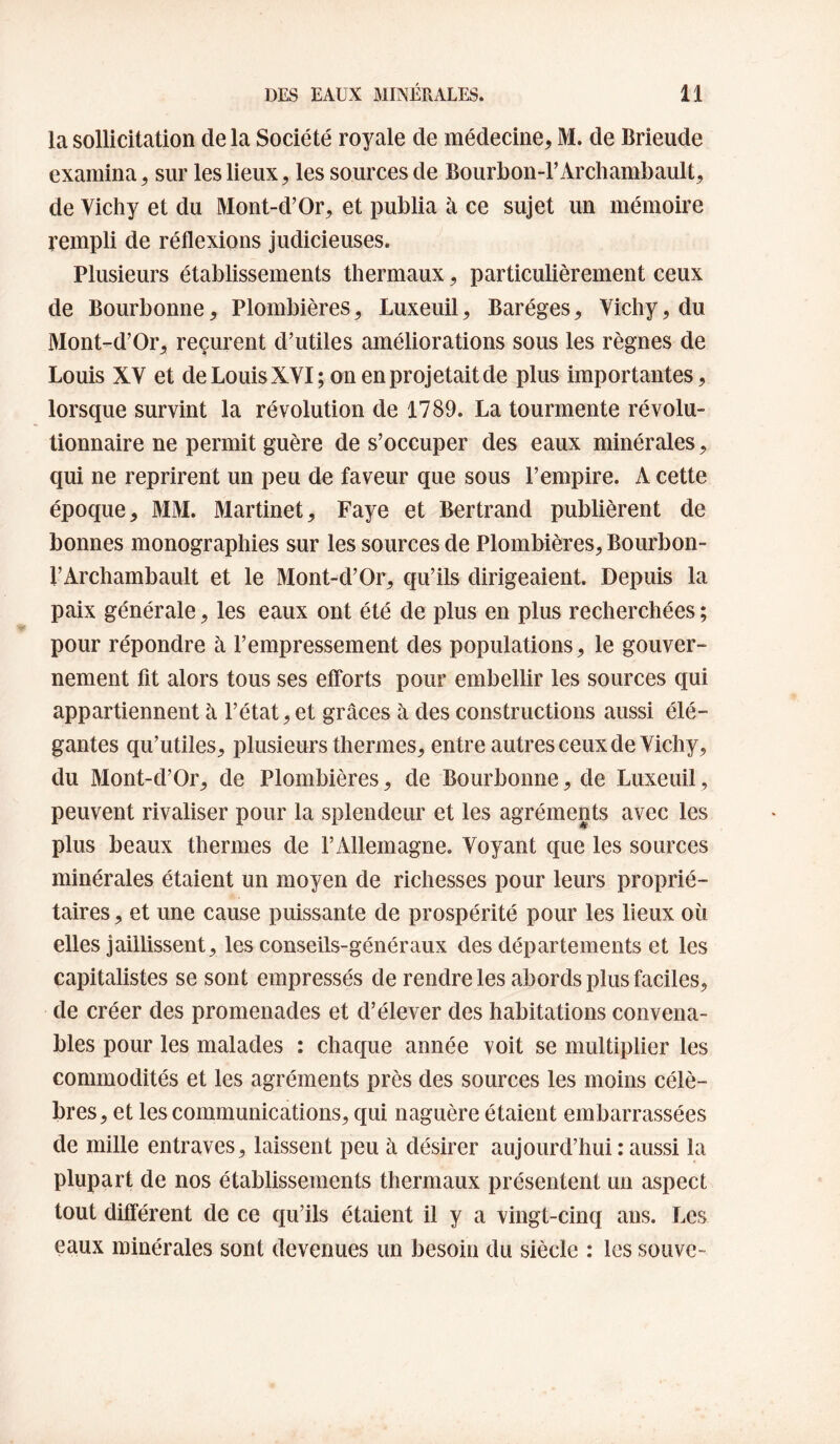 la sollicitation de la Société royale de médecine, M. de Brieude examina, sur les lieux, les sources de Bourbon-l’Archambault, de Vichy et du Mont-d’Or, et publia à ce sujet un mémoire rempli de réflexions judicieuses. Plusieurs établissements thermaux, particulièrement ceux de Bourbonne, Plombières^ Luxeuil, Baréges, Vichy, du Mont-d’Or, reçurent d’utiles améliorations sous les règnes de Louis XV et de Louis XVI; on en projetait de plus importantes, lorsque survint la révolution de 1789. La tourmente révolu¬ tionnaire ne permit guère de s’occuper des eaux minérales, qui ne reprirent un peu de faveur que sous l’empire. A cette époque, MM. Martinet, Paye et Bertrand publièrent de bonnes monographies sur les sources de Plombières, Bourbon- l’Archambault et le Mont-d’Or, qu’ils dirigeaient. Depuis la paix générale, les eaux ont été de plus en plus recherchées ; pour répondre à l’empressement des populations, le gouver¬ nement fit alors tous ses efforts pour embellir les sources qui appartiennent à l’état, et grâces à des constructions aussi élé¬ gantes qu’utiles, plusieurs thermes, entre autres ceux de Vichy, du Mont-d’Or, de Plombières, de Bourbonne, de Luxeuil, peuvent rivaliser pour la splendeur et les agréments avec les plus beaux thermes de l’Allemagne. Voyant que les sources minérales étaient un moyen de richesses pour leurs proprié¬ taires , et une cause puissante de prospérité pour les lieux où elles jaillissent, les conseils-généraux des départements et les capitalistes se sont empressés de rendre les abords plus faciles, de créer des promenades et d’élever des habitations convena¬ bles pour les malades : chaque année voit se multiplier les commodités et les agréments près des sources les moins célè¬ bres, et les communications, qui naguère étaient embarrassées de mille entraves, laissent peu à désirer aujourd’hui : aussi la plupart de nos établissements thermaux présentent un aspect tout différent de ce qu’ils étaient il y a vingt-cinq aus. Les eaux minérales sont devenues un besoin du siècle : les souvc-
