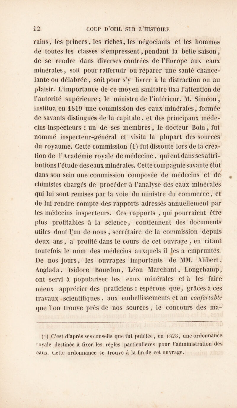 rains, les princes, les riches, les négociants et les hommes de toutes les classes s’empressent, pendant la belle saison, de se rendre dans diverses contrées de l’Europe aux eaux minérales, soit pour raffermir ou réparer une santé chance¬ lante ou délabrée, soit pour s’y livrer à la distraction ou au plaisir. L’importance de ce moyen sanitaire fixa l’attention de l’autorité supérieure ; le ministre de l’intérieur, M. Siméon, institua en 1819 une commission des eaux minérales, formée de savants distingués de la capitale, et des principaux méde¬ cins inspecteurs : un de ses membres, le docteur Boin, fut nommé inspecteur-général et visita la plupart des sources du royaume. Cette commission (1) fut dissoute lors de la créa¬ tion de l’Académie royale de médecine, qui eut dans ses attri¬ butions l’étude des eaux minérales. Cette compagnie savante élut dans son sein une commission composée de médecins et de chimistes chargés de procéder à l’analyse des eaux minérales qui lui sont remises par la voie du ministre du commerce, et de lui rendre compte des rapports adressés annuetlement par les médecins inspecteurs. Ces rapports , qui pourraient être plus profitables à la science, contiennent des documents utiles dont l’un de nous, secrétaire de la commission depuis deux ans, a profité dans le cours de cet ouvrage , en citant toutefois le nom des médecins auxquels il les a empruntés. De nos jours, les ouvrages importants de MM. Alibert, Anglada, Isidore Bourdon, Léon Marchant, Longchamp, ont servi à populariser les eaux minérales et à les faire mieux apprécier des praticiens ; espérons que, grâces à ces travaux scientifiques, aux embellissements et au coîifortable que l’on trouve près de nos sources, le concours des ma- (1) C’est d’après ses conseils que fut publiée, en 1823, une ordonnance royale destinée à fixer les règles particulières pour Tadminislration des eaux. Cette ordonnance se trouve k la fin de cet ouvrage.