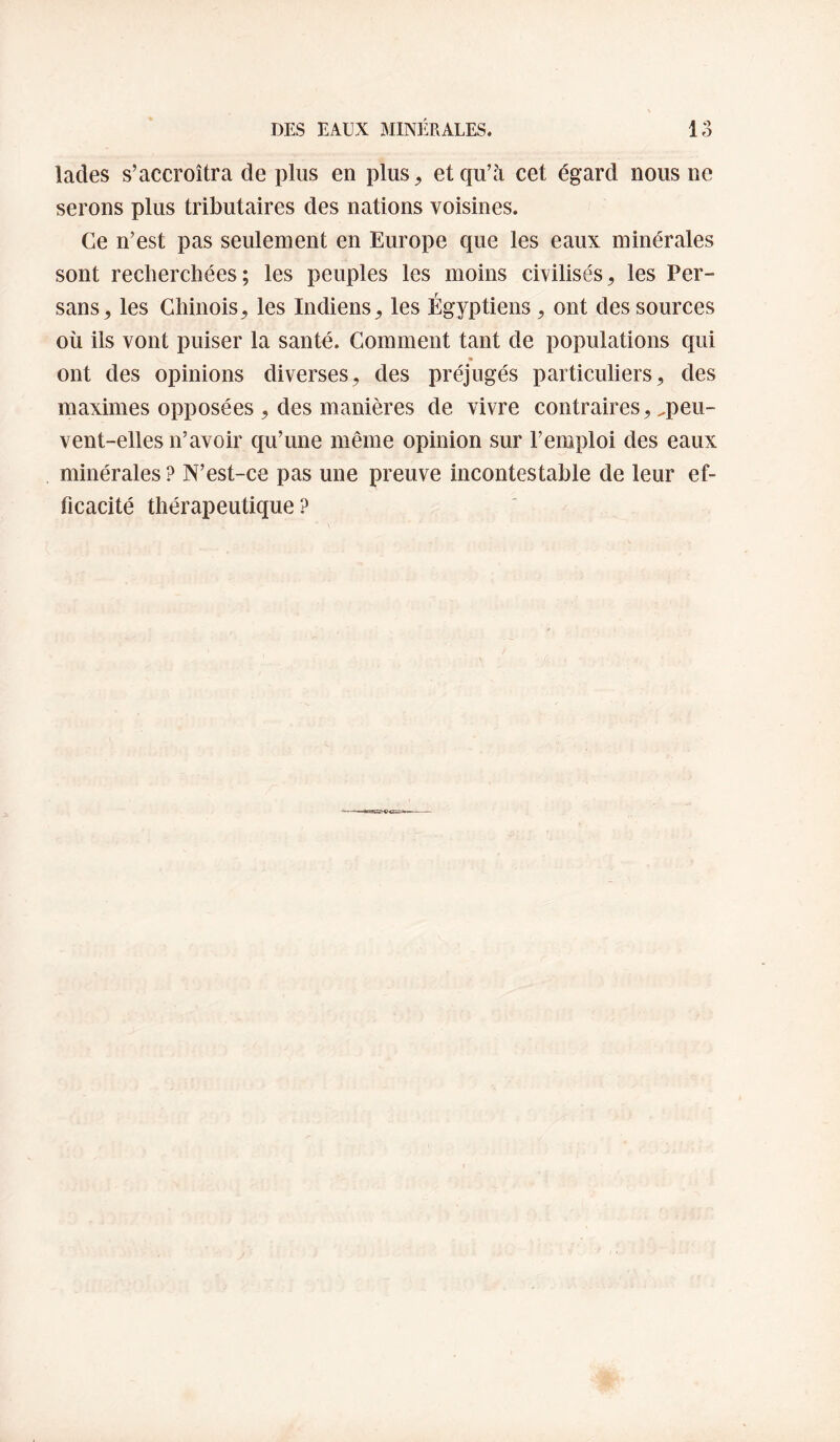 lades s’accroîtra de plus en plus^ et qu’à cet égard nous ne serons plus tributaires des nations voisines. Ce n’est pas seulement en Europe que les eaux minérales sont recherchées; les peuples les moins civilisés^ les Per¬ sans^ les Chinois^ les Indiens^ les Égyptiens, ont des sources où ils vont puiser la santé. Comment tant de populations qui ont des opinions diverses, des préjugés particuliers, des maximes opposées , des manières de vivre contraires, ^peu¬ vent-elles n’avoir qu’une même opinion sur l’emploi des eaux minérales ? N’est-ce pas une preuve incontestable de leur ef¬ ficacité thérapeutique?