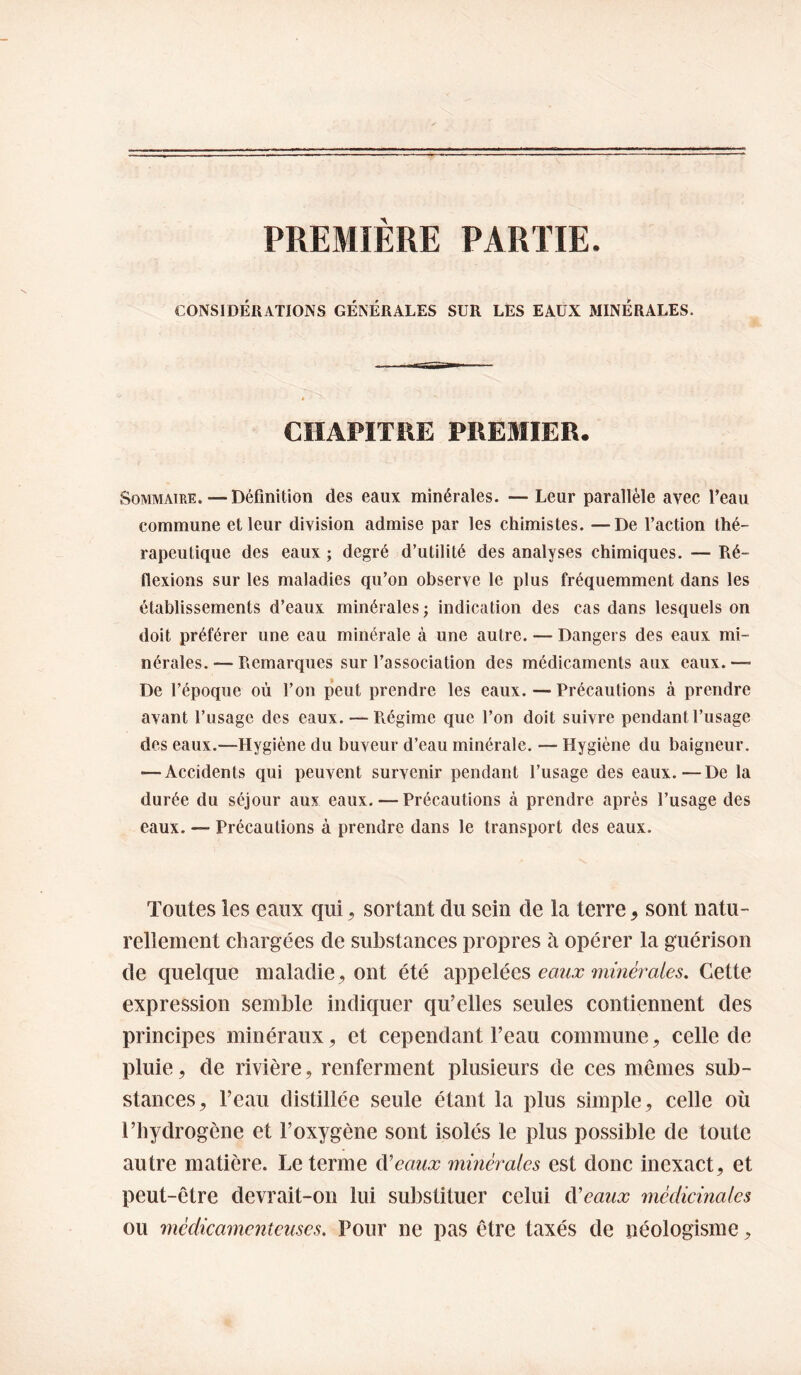 PREMIERE PARTIE. CONSIDÉRATIONS GÉNÉRALES SUR LES EAUX MINÉRALES. CHAPITRE PREMIER, Sommaire. — Définition des eaux minérales. — Leur parallèle avec Peau commune et leur division admise par les chimistes. —De l’action thé¬ rapeutique des eaux ; degré d’utilité des analyses chimiques. — Ré¬ flexions sur les maladies qu’on observe le plus fréquemment dans les établissements d’eaux minérales ; indication des cas dans lesquels on doit préférer une eau minérale à une autre. — Dangers des eaux mi¬ nérales.— Remarques sur l’association des médicaments aux eaux.— De l’époque où l’on peut prendre les eaux. — Précautions à prendre avant l’usage des eaux. — Piégime que l’on doit suivre pendant l’usage des eaux.—Hygiène du buveur d’eau minérale. — Hygiène du baigneur. — Accidents qui peuvent survenir pendant l’usage des eaux.—De la durée du séjour aux eaux. — Précautions à prendre après l’usage des eaux. — Précautions à prendre dans le transport des eaux. Toutes les eaux qui ^ sortant du sein de la terre, sont natu¬ rellement chargées de substances propres h opérer la guérison de quelque maladie, ont été sipi^elées eaux 7m?iéraies. Cette expression semble indiquer qu’elles seules contiennent des principes minéraux, et cependant Peau commune, celle de pluie, de rivière, renferment plusieurs de ces mêmes sub¬ stances, l’eau distillée seule étant la plus simple, celle où l’hydrogène et l’oxygène sont isolés le plus possible de toute autre matière. Le terme d'eaux minérales est donc inexact, et peut-être devrait-on lui substituer celui d'eaux médicinales ou médicamenteuses. Pour ne pas être taxés de néologisme,