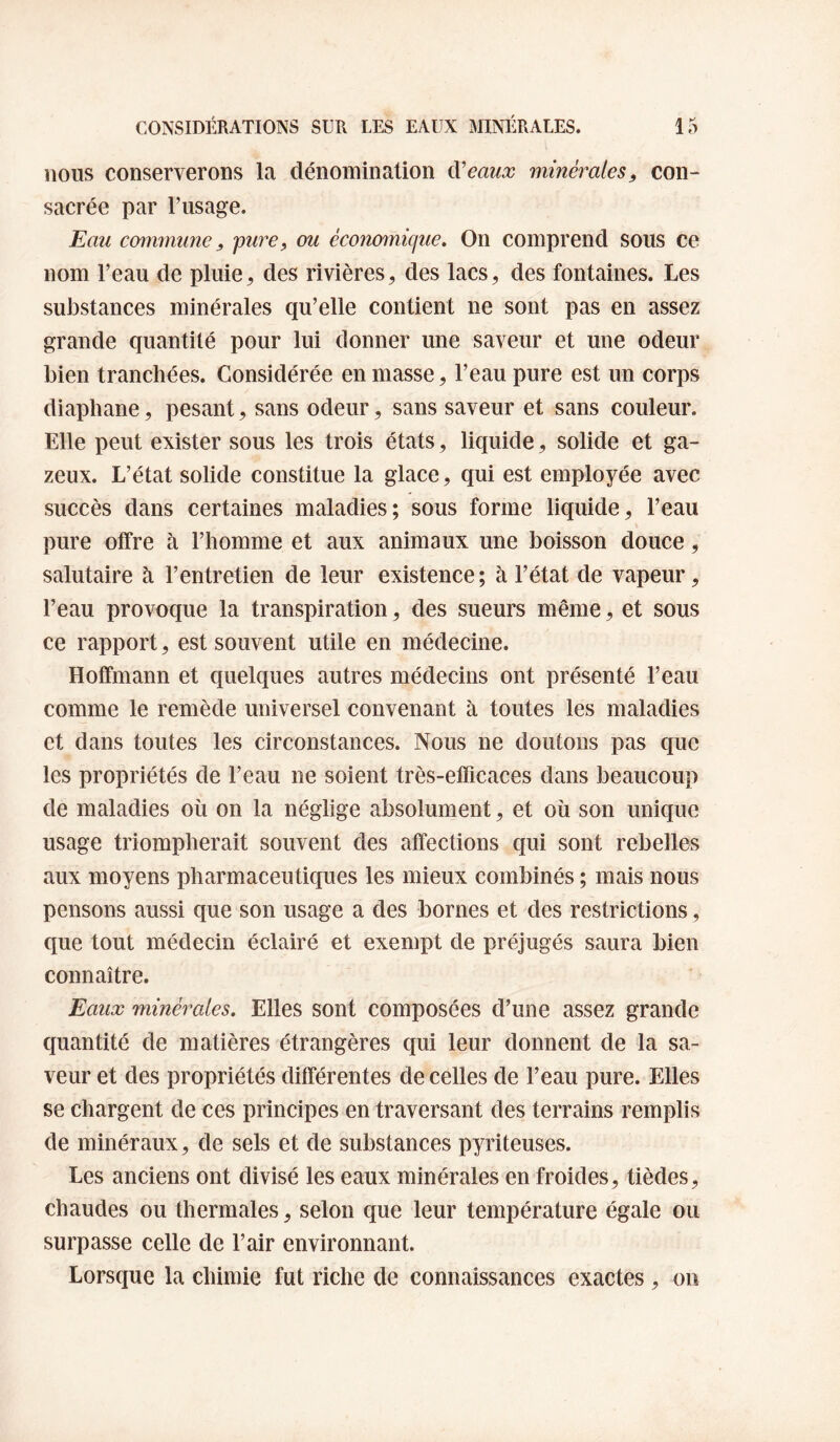 nous conserverons la dénomination ^eaux minérales, con¬ sacrée par Tiisage. Eau commune, pure, ou économique. On comprend sous ce nom l’eau de pluie, des rivières, des lacs, des fontaines. Les substances minérales qu’elle contient ne sont pas en assez grande quantité pour lui donner une saveur et une odeur bien tranchées. Considérée en masse, l’eau pure est un corps diaphane, pesant, sans odeur, sans saveur et sans couleur. Elle peut exister sous les trois états, liquide, solide et ga¬ zeux. L’état solide constitue la glace, qui est employée avec succès dans certaines maladies; sous forme liquide, l’eau pure offre à l’homme et aux animaux une boisson douce, salutaire à l’entretien de leur existence; à l’état de vapeur, l’eau provoque la transpiration, des sueurs même, et sous ce rapport, est souvent utile en médecine. Hoffmann et quelques autres médecins ont présenté l’eau comme le remède universel convenant à toutes les maladies et dans toutes les circonstances. Nous ne doutons pas que les propriétés de l’eau ne soient très-efficaces dans beaucoup de maladies où on la néglige absolument, et où son unique usage triompherait souvent des affections qui sont rebelles aux moyens pharmaceutiques les mieux combinés ; mais nous pensons aussi que son usage a des bornes et des restrictions, que tout médecin éclairé et exempt de préjugés saura bien connaître. Eaux minérales. Elles sont composées d’une assez grande quantité de matières étrangères qui leur donnent de la sa¬ veur et des propriétés différentes de celles de l’eau pure. Elles se chargent de ces principes en traversant des terrains remplis de minéraux, de sels et de substances pyriteuses. Les anciens ont divisé les eaux minérales en froides, tièdes, chaudes ou thermales, selon que leur température égale ou surpasse celle de l’air environnant. Lorsque la chimie fut riche de connaissances exactes, on