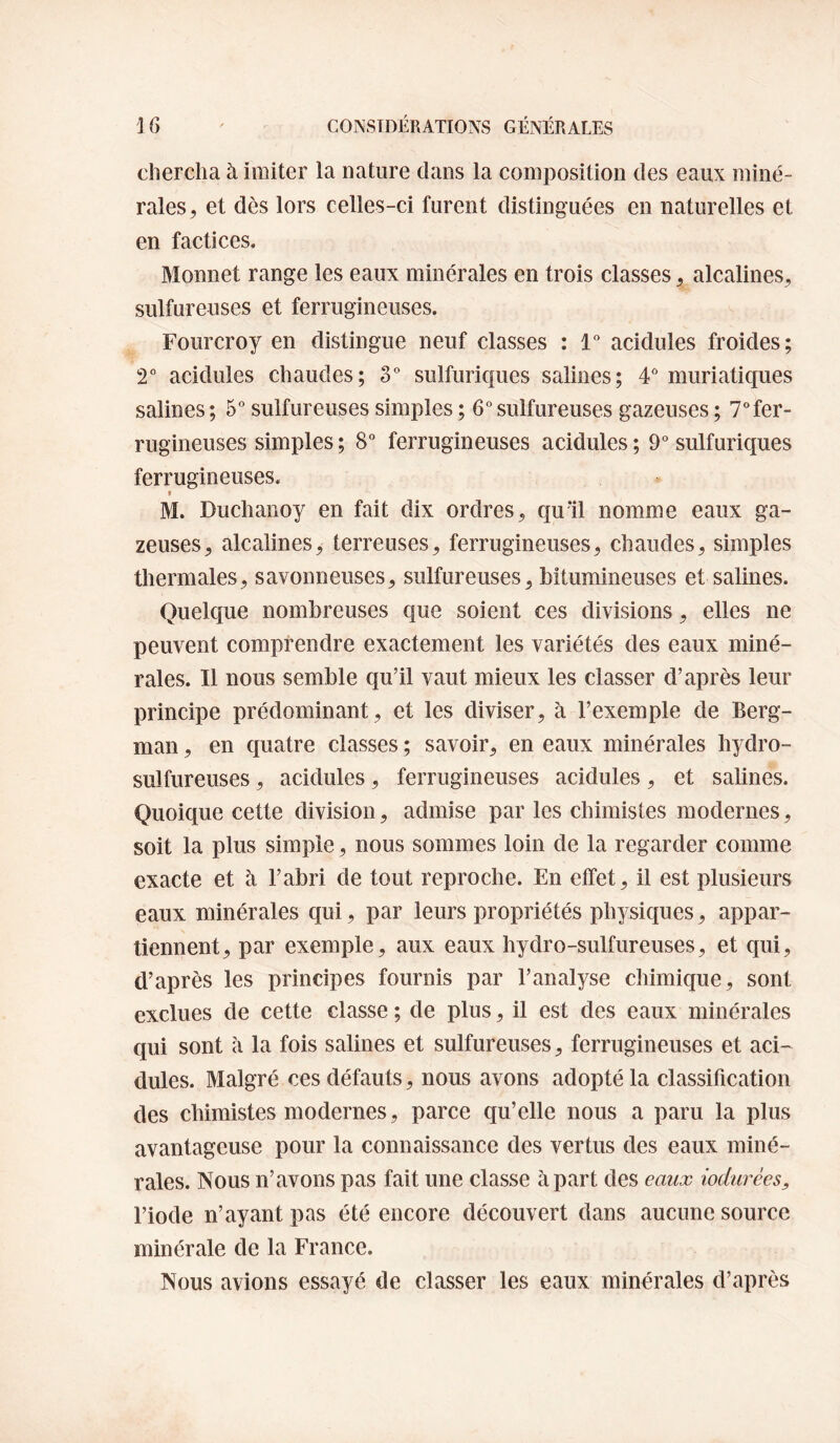 chercha à imiter la nature clans la composition des eaux miné¬ rales, et dès lors celles-ci furent distinguées en naturelles et en factices. Monnet range les eaux minérales en trois classes, alcalines, sulfureuses et ferrugineuses. Fourcroy en distingue neuf classes : 1” acidulés froides; T acidulés chaudes; 3“ sulfuric|ues salines; 4^* muriatiques salines ; 5“ sulfureuses simples ; 6 sulfureuses gazeuses ; 7” fer¬ rugineuses simples ; 8 ferrugineuses acidulés ; 9“ sulfuriques ferrugineuses. I M. Duchanoy en fait dix ordres, quïl nomme eaux ga¬ zeuses, alcalines, terreuses, ferrugineuses, chaudes, simples thermales, savonneuses, sulfureuses, bitumineuses et salines. Quelc[ue nombreuses que soient ces divisions, elles ne peuvent comprendre exactement les variétés des eaux miné¬ rales. Il nous semble qu’il vaut mieux les classer d’après leur principe prédominant, et les diviser, à l’exemple de Berg¬ man , en cfuatre classes ; savoir, en eaux minérales hydro¬ sulfureuses , acidulés, ferrugineuses acidulés, et salines. Quoique cette division, admise par les chimistes modernes, soit la plus simple, nous sommes loin de la regarder comme exacte et à l’abri de tout reproche. En effet, il est plusieurs eaux minérales qui, par leurs propriétés physiques, appar¬ tiennent, par exemple, aux eaux hydro-sulfureuses, et qui, d’après les principes fournis par l’analyse chimique, sont exclues de cette classe ; de plus, il est des eaux minérales cpii sont à la fois salines et sulfureuses, ferrugineuses et aci¬ dulés. Malgré ces défauts, nous avons adopté la classification des chimistes modernes, parce qu’elle nous a paru la plus avantageuse pour la connaissance des vertus des eaux miné¬ rales. Nous n’avons pas fait une classe à part des eaux iodurèes, l’iode n’ayant pas été encore découvert dans aucune source minérale de la France. Nous avions essayé de classer les eaux minérales d’après