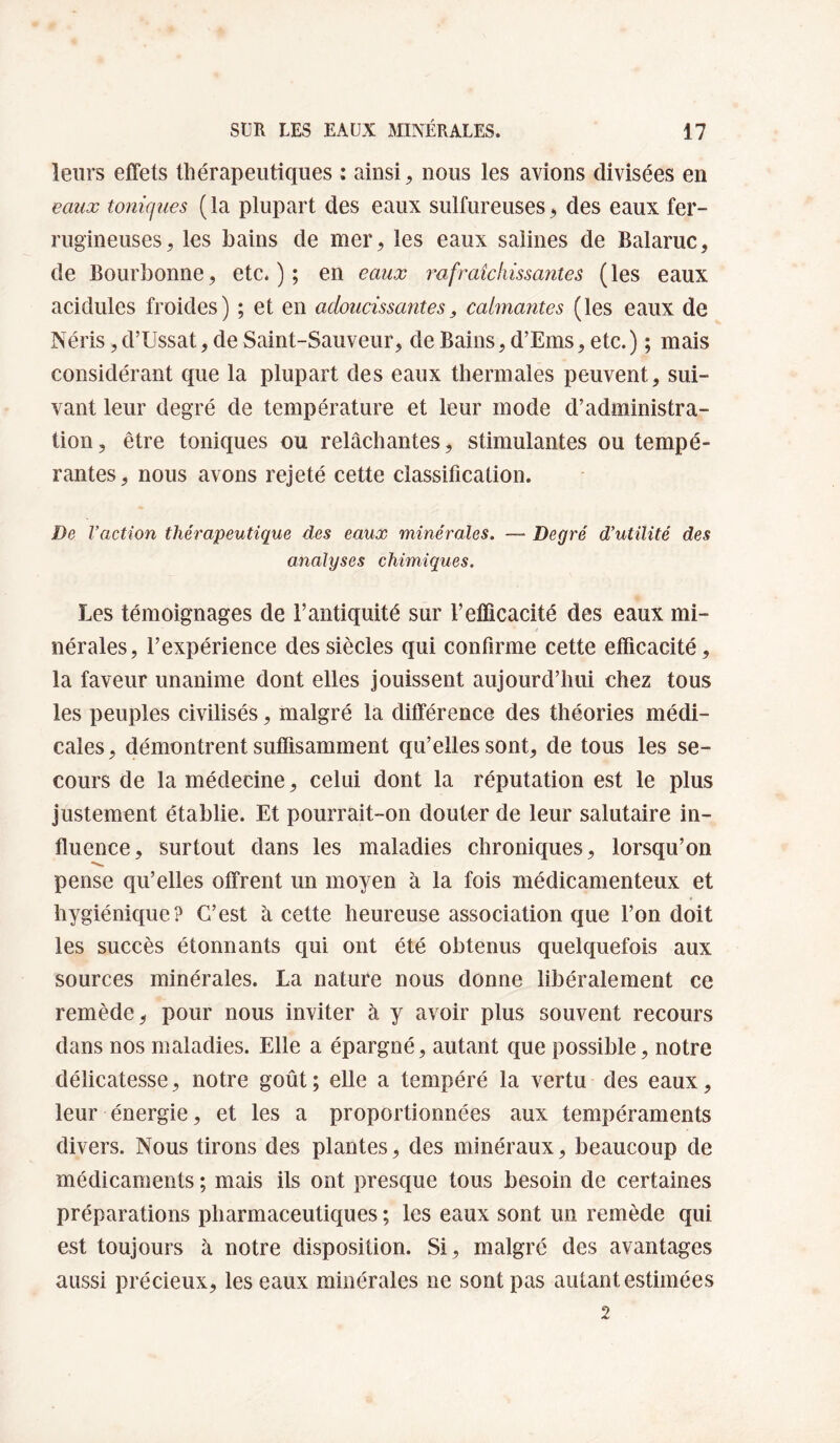 leurs effets thérapeutiques ; ainsi, nous les avions divisées en eaux toniques ( la plupart des eaux sulfureuses ^ des eaux fer¬ rugineuses, les bains de mer, les eaux salines de Balaruc, de Bourbonne, etc.); en eaux fraie hissantes (les eaux acidulés froides) ; et en adoucissantes, calmantes (les eaux de Néris, d’Ussat, de Saint-Sauveur, de Bains, d’Ems, etc.) ; mais considérant que la plupart des eaux thermales peuvent, sui¬ vant leur degré de température et leur mode d’administra¬ tion, être toniques ou relâchantes, stimulantes ou tempé¬ rantes, nous avons rejeté cette classification. De l’action thérapeutique des eaux minérales, — Degré d’utilité des analyses chimiques. Les témoignages de l’antiquité sur l’efficacité des eaux mi¬ nérales, l’expérience des siècles qui confirme cette efficacité, la faveur unanime dont elles jouissent aujourd’hui chez tous les peuples civilisés, malgré la différence des théories médi¬ cales, démontrent suffisamment qu’elles sont, de tous les se¬ cours de la médecine, celui dont la réputation est le plus justement établie. Et pourrait-on douter de leur salutaire in¬ fluence, surtout dans les maladies chroniques, lorsqu’on pense qu’elles offrent un moyen à la fois médicamenteux et hygiénique? C’est à cette heureuse association que l’on doit les succès étonnants qui ont été obtenus quelquefois aux sources minérales. La nature nous donne libéralement ce remède^ pour nous inviter à y avoir plus souvent recours dans nos maladies. Elle a épargné, autant que possible, notre délicatesse, notre goût; elle a tempéré la vertu des eaux, leur énergie, et les a proportionnées aux tempéraments divers. Nous tirons des plantes, des minéraux, beaucoup de médicaments ; mais ils ont presque tous besoin de certaines préparations pharmaceutiques ; les eaux sont un remède qui est toujours à notre disposition. Si, malgré des avantages aussi précieux, les eaux minérales ne sont pas autant estimées 2