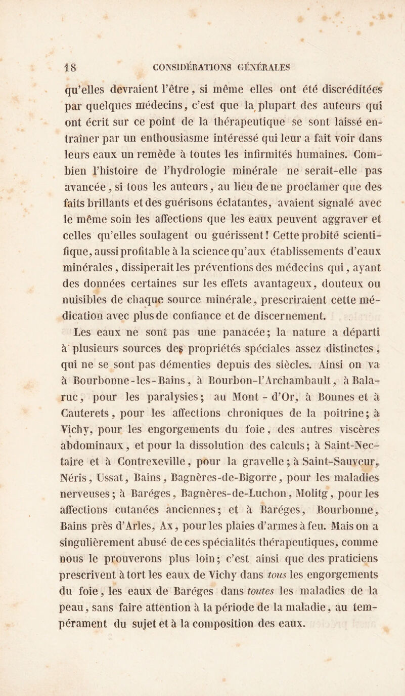 qu’elles devraient l’être ^ si même elles ont été discréditées par quelques médecins, c’est que la plupart des auteurs qui ont écrit sur ce point de la thérapeutique se sont laissé en¬ traîner par un enthousiasme intéressé qui leur a fait voir dans leurs eaux un remède à toutes les infirmités humaines. Com¬ bien l’histoire de l’hydrologie minérale ne serait-elle pas avancée, si tous les auteurs, au lieu de ne proclamer que des faits brillants et des guérisons éclatantes, avaient signalé avec le même soin les affections que les eaux peuvent aggraver et celles qu’elles soulagent ou guérissent ! Cette probité scienti¬ fique, aussi profitable à la science qu’aux établissements d’eaux minérales, dissiperait les préventions des médecins qui, ayant des données certaines sur les effets avantageux, douteux ou nuisibles de chaque source minérale, prescriraient cette mé¬ dication avec plus de confiance et de discernement. Les eaux ne sont pas une panacée; la nature a départi à’ plusieurs sources de§ propriétés spéciales assez distinctes, qui ne se sont pas démenties depuis des siècles. Ainsi on va à Boiirbonne-les Bains, à Eourbon-l’Archambault, àBala- ruc, pour les paralysies ; au Mont - d’Or, à Bonnes et à Cauterets, pour les affections chroniques de la poitrine; à Vichy, pour les engorgements du foie, des autres viscères abdominaux, et pour la dissolution des calculs ; à Saint-Nec¬ taire et à Gontrexeville, pour la gravelle ; à Saint-Sauveur Néris, üssat. Bains, Bagnères-de-Bigorre, pour les maladies nerveuses; à Baréges, Bagnères-de-Luchon, Molitg, pour les affections cutanées anciennes; et à Baréges, Bourbonne, Bains près d’Arles, Ax, pour les plaies d’armes à feu. Maison a singulièrement abusé de ces spécialités thérapeutiques, comme nous le prouverons plus loin; c’est ainsi que des praticiens prescrivent à tort les eaux de Vichy dans tous les engorgements du foie, les eaux de Baréges dans toutes les maladies de la peau, sans faire attention à la période de la maladie, au tem¬ pérament du sujet et à la composition des eaux.