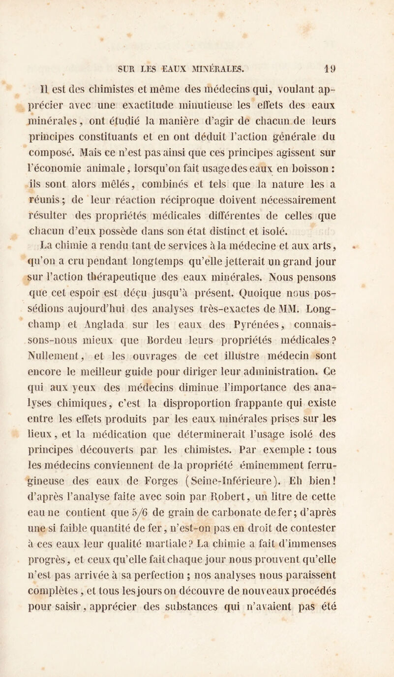 Il est des chimistes et même des médecins qui, voulant ap¬ précier avec une exactitude minutieuse les effets des eaux minérales, ont étudié la manière d’agir de chacun de leurs principes constituants et en ont déduit l’action générale du composé. Mais ce idest pas ainsi que ces principes agissent sur l’économie animale, lorsqu’on fait usage des eaux en boisson : ils sont alors mêlés, combinés et tels que la nature les a réunis ; de leur réaction réciproque doivent nécessairement résulter des propriétés médicales différentes de celles que chacun d’eux possède dans son état distinct et isolé. La chimie a rendu tant de services à la médecine et aux arts, qu’on a cru pendant longtemps qu’elle jetterait un grand jour sur l’action thérapeutique des eaux minérales. Nous pensons que cet espoir est déçu jusqu’à présent. Quoique nous pos¬ sédions aujourd’hui des analyses très-exactes de MM. Long- champ et Anglada sur les eaux des Pyrénées, connais¬ sons-nous mieux que Bordeu leurs propriétés médicales? Nullement, et les ouvrages de cet illustre médecin sont encore le meilleur guide pour diriger leur administration. Ce qui aux yeux des médecins diminue l’importance des ana¬ lyses chimiques, c’est la disproportion frappante qui existe entre les effets produits par les eaux minérales prises sur les lieux, et la médication que déterminerait l’usage isolé des principes découverts par les chimistes. Par exemple : tous les médecins conviennent de la propriété éminemment ferru¬ gineuse des eaux de Forges (Seine-Inférieure). Eh bien! d’après l’analyse faite avec soin par Robert, un litre de cette eau ne contient que 5/6 de grain de carbonate de fer; d’après une si faible quantité de fer, n’est-on pas en droit de contester à ces eaux leur qualité martiale? La chimie a fait d’immenses progrès, et ceux qu’elle fait chaque jour nous prouvent qu’elle n’est pas arrivée à sa perfection ; nos analyses nous paraissent complètes, et tous les jours on découvre de nouveaux procédés pour saisir, apprécier des substances qui n’avaient pas été