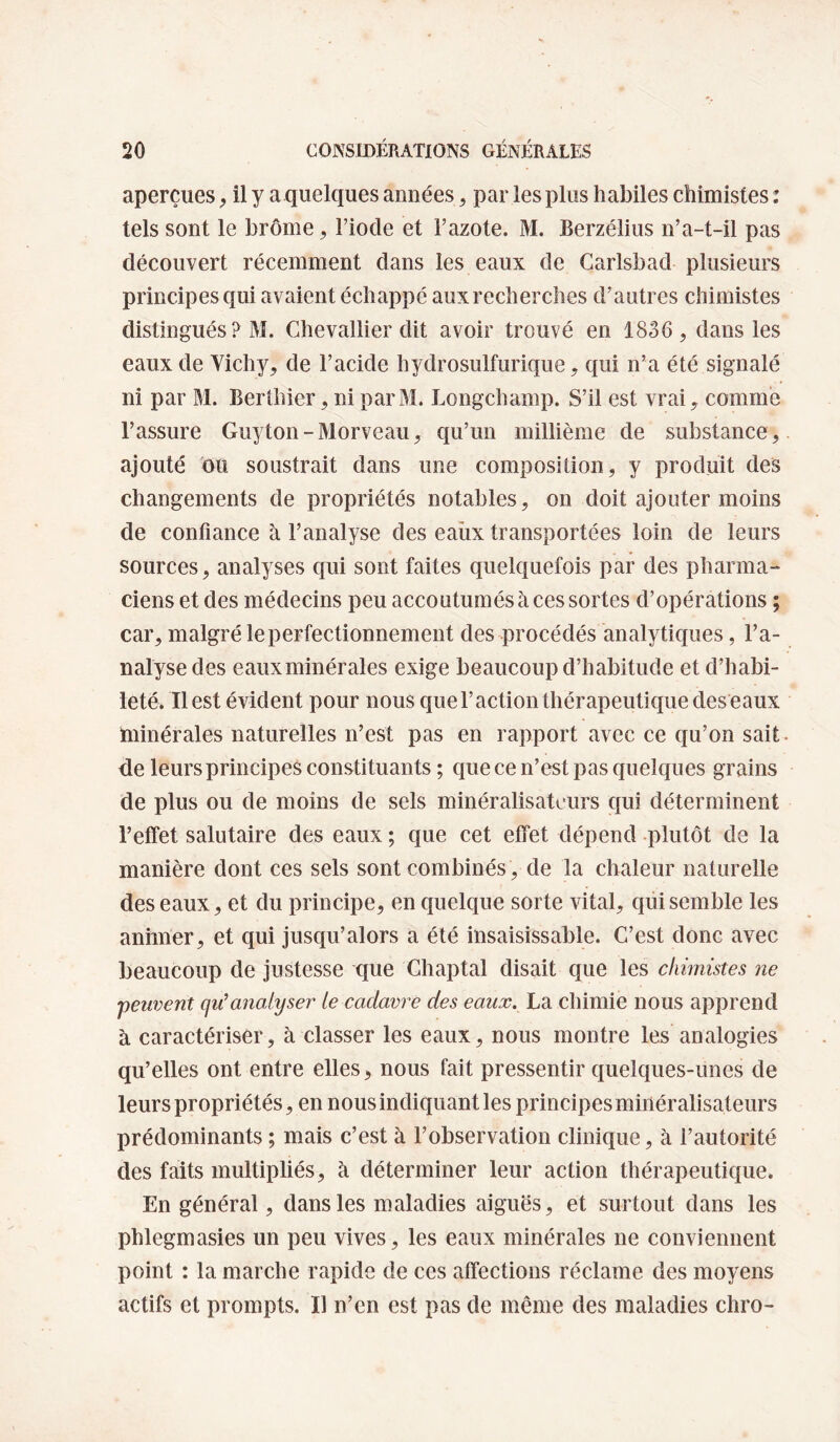 aperçues, il y a quelques années, par les plus habiles chimistes : tels sont le brome, Fiode et Fazote. M. Berzélius n’a-t-il pas découvert récemment dans les eaux de Carlsbad plusieurs principes qui avaient échappé aux recherches d’autres chimistes distingués ? M. Chevallier dit avoir trouvé en 1836, dans les eaux de Vichy, de l’acide hydrosulfurique, qui n’a été signalé ni par M. Berüiier, ni parM. Longchamp. S’il est vrai, comme l’assure Guyton-Morveau, qu’un millième de substance,, ajouté ou soustrait dans une composition, y produit des changements de propriétés notables, on doit ajouter moins de confiance à l’analyse des eaïix transportées loin de leurs sources, analyses qui sont faites quelquefois par des pharma¬ ciens et des médecins peu accoutumés à ces sortes d’opérations ; car, malgré le perfectionnement des procédés analytiques, l’a¬ nalyse des eauxminérales exige beaucoup d’habitude et d’habi¬ leté. Il est évident pour nous quel’action thérapeutique des eaux minérales naturelles n’est pas en rapport avec ce qu’on sait, de leurs principes constituants ; que ce n’est pas quelques grains de plus ou de moins de sels minéralisateurs qui déterminent l’effet salutaire des eaux ; que cet effet dépend plutôt de la manière dont ces sels sont combinés, de la chaleur naturelle des eaux, et du principe, en quelque sorte vital, qüisemble les animer, et qui jusqu’alors a été insaisissable. C’est donc avec beaucoup de justesse que Chaptal disait que les chimistes ne •peuvent qiCanalyser le cadavre des eaux. La chimie nous apprend à caractériser, à classer les eaux, nous montre les analogies qu’elles ont entre elles, nous fait pressentir quelques-unes de leurs propriétés, en nous indiquant les principes minéralisateurs prédominants ; mais c’est à l’observation clinique, à l’autorité des faits multipliés, à déterminer leur action thérapeutique. En général, dans les maladies aiguës, et surtout dans les phlegmasies un peu vives, les eaux minérales ne conviennent point : la marche rapide de ces affections réclame des moyens actifs et prompts. Il n’en est pas de même des maladies chro-