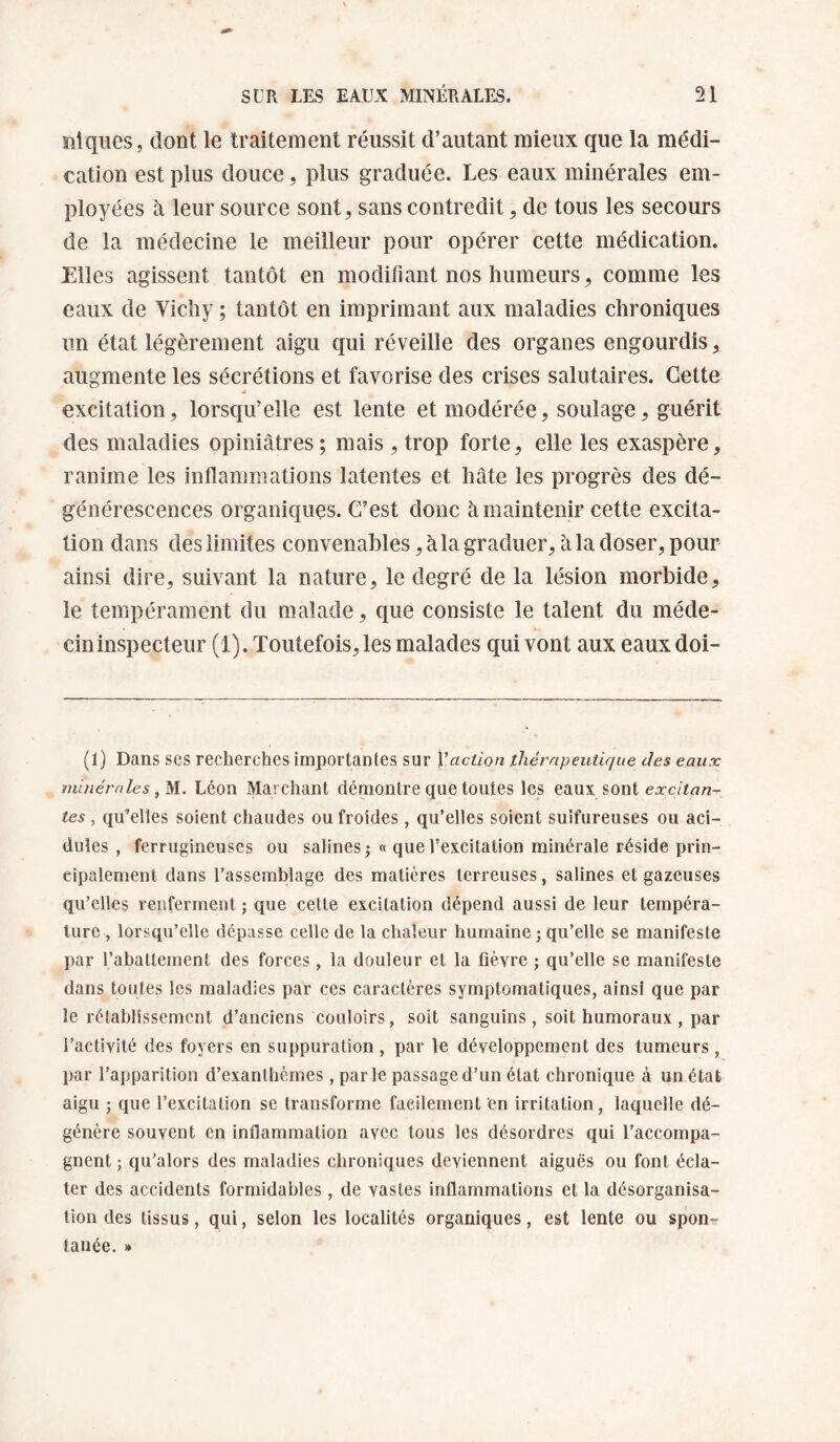 ïliqiies, dont le traitement réussit d’autant mieux que la médi¬ cation est plus douce, plus graduée. Les eaux minérales em¬ ployées h leur source sont, sans contredit, de tous les secours de la médecine le meilleur pour opérer cette médication. Elles agissent tantôt en modifiant nos humeurs, comme les eaux de Vichy ; tantôt en imprimant aux maladies chroniques un état légèrement aigu qui réveille des organes engourdis, augmente les sécrétions et favorise des crises salutaires. Cette excitation, lorsqu’elle est lente et modérée, soulage, guérit des maladies opiniâtres ; mais , trop forte, elle les exaspère, ranime les inflammations latentes et hâte les progrès des dé¬ générescences organiques. C’est donc à maintenir cette excita¬ tion dans des limites convenables, à la graduer, à la doser, pour ainsi dire, suivant la nature, le degré de la lésion morbide, le tempérament du malade, que consiste le talent du méde- cininspecteur (1). Toutefois, les malades qui vont aux eaux doi- (1) Dans ses recherches iraportantes sur Yaction thérapeutique des eaux miuérnles Léon Marchant démontre que toutes les eaux sont tes , qu’elles soient chaudes ou froides , qu’elles soient sulfureuses ou aci¬ dulés , ferrugineuses ou salines» « que l’excitation minérale réside prin¬ cipalement dans l’assemblage des matières terreuses, salines et gazeuses qu’elles renferment ; que cette excitation dépend aussi de leur tempéra¬ ture, lorsqu’elle dépasse celle de la chaleur humaine ; qu’elle se manifeste par l’abattement des forces, la douleur et la fièvre ; qu’elle se manifeste dans toutes les maladies par ces caractères symptomatiques, ainsi que par le rétablissement d’anciens couloirs, soit sanguins, soit humoraux, par l’activité des foyers en suppuration, par le développement des tumeurs , par l’apparition d’exanthèmes , parle passage d’un état chronique à un état aigu J que l’excitation se transforme facilement en irritation, laquelle dé¬ génère souvent en inflammation avec tous les désordres qui l’accompa¬ gnent ; qu'alors des maladies chroniques deviennent aiguës ou font écla¬ ter des accidents formidables, de vastes inflammations et la désorganisa¬ tion des tissus, qui, selon les localités organiques, est lente ou spon-r tanée. »