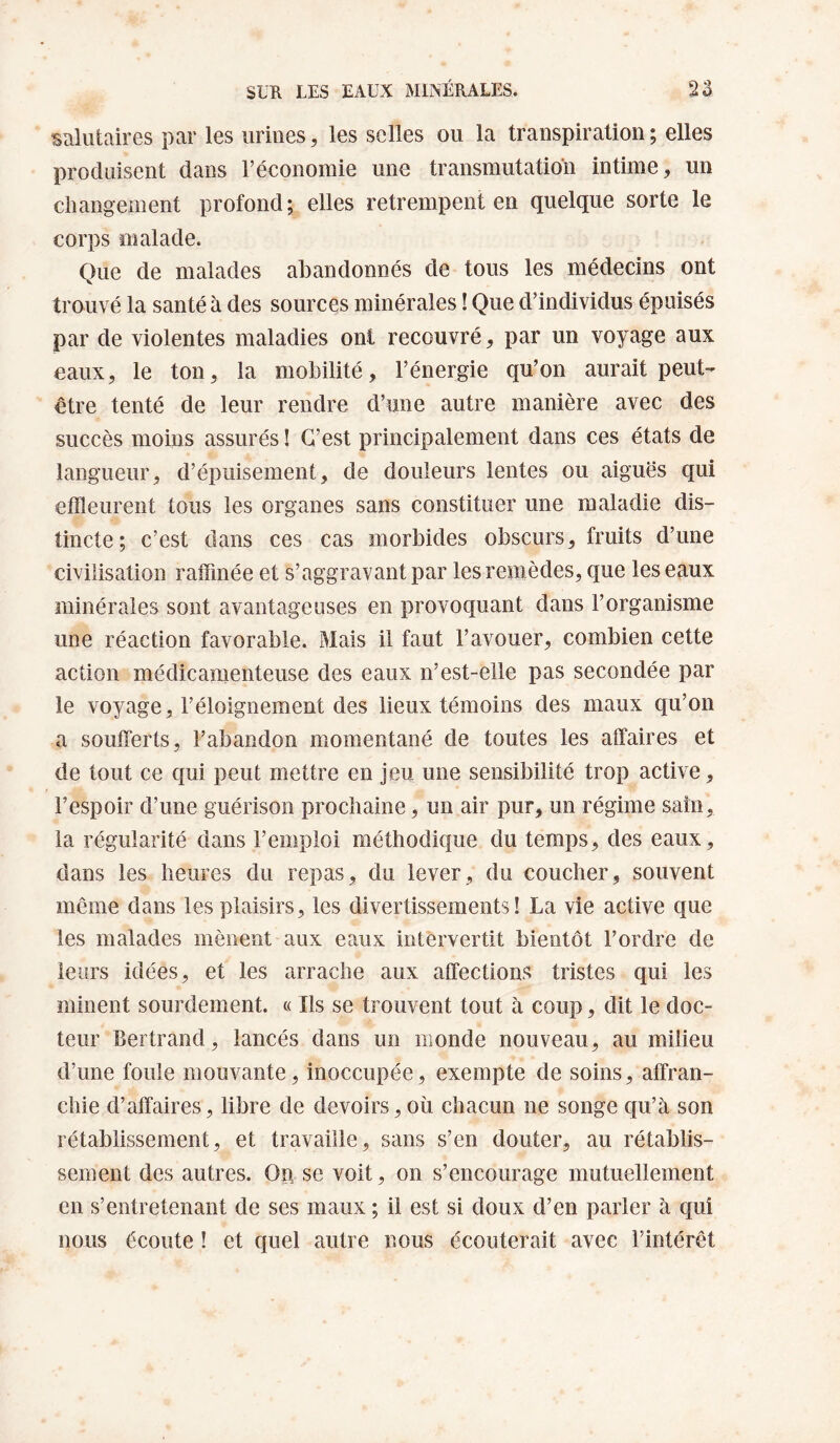 sRliitaires par les urines, les selles ou la transpiration; elles produisent dans l’économie une transmutation intime, un cliangement profond; elles retrempent en quelque sorte le corps malade. Que de malades abandonnés de tous les médecins ont trouvé la santé à des sources minérales ! Que d’individus épuisés par de violentes maladies ont recouvré, par un voyage aux eaux, le ton, la mobilité, l’énergie qu’on aurait peut- être tenté de leur rendre d’une autre manière avec des succès moins assurés ! C’est principalement dans ces états de langueur, d’épuisement, de douleurs lentes ou aiguës qui effleurent tous les organes sans constituer une maladie dis¬ tincte; c’est dans ces cas morbides obscurs, fruits d’une civilisation raffinée et s’aggravant par les remèdes, que les eaux minérales sont avantageuses en provoquant dans l’organisme une réaction favorable. Mais il faut l’avouer, combien cette action médicamenteuse des eaux n’est-elle pas secondée par le voyage, l’éloignement des lieux témoins des maux qu’on a soufferts, l’abandon momentané de toutes les affaires et de tout ce qui peut mettre en jeu une sensibilité trop active, l’espoir d’une guérison prochaine, un air pur, un régime sain, la régularité dans l’emploi méthodique du temps, des eaux, dans les heures du repas, du lever, du coucher, souvent même dans les plaisirs, les divertissements! La vie active que les malades mènent aux eaux intervertit bientôt l’ordre de leurs idées, et les arrache aux affections tristes qui les minent sourdement. « Ils se trouvent tout à coup, dit le doc¬ teur Bertrand, lancés dans un monde nouveau, au milieu d’une foule mouvante, inoccupée, exempte de soins, affran¬ chie d’affaires, libre de devoirs, où chacun ne songe qu’à son rétablissement, et travaille, sans s’en douter, au rétablis¬ sement des autres. Op se voit, on s’encourage mutuellement en s’entretenant de ses maux ; il est si doux d’en parler à qui nous écoute ! et quel autre nous écouterait avec l’intérêt