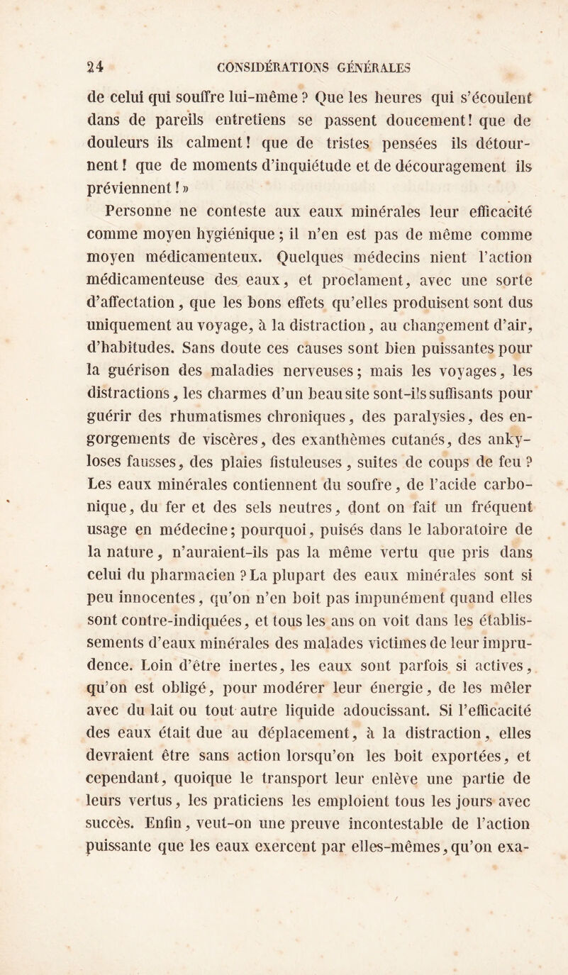 de celui qui souffre lui-même ? Que les heures qui s’écoulent dans de pareils entretiens se passent doucement! que de douleurs ils calment! que de tristes pensées ils détour¬ nent ! que de moments d’inquiétude et de découragement ils préviennent ! » Personne ne conteste aux eaux minérales leur efficacité comme moyen hygiénique ; il n’en est pas de même comme moyen médicamenteux. Quelques médecins nient l’action médicamenteuse des eaux^ et proclament^ avec une sorte d’affectation, que les bons effets qu’elles produisent sont dus uniquement au voyage^ à la distraction ^ au changement d’air, d’habitudes. Sans doute ces causes sont bien puissantes pour la guérison des maladies nerveuses; mais les voyages, les distractions, les charmes d’un beau site sont-ils suffisants pour guérir des rhumatismes chroniques, des paralysies, des en¬ gorgements de viscères, des exanthèmes cutanés, des anky¬ losés fausses, des plaies fistuleuses, suites de coups de feu ? Les eaux minérales contiennent du soufre, de l’acide carbo¬ nique, du fer et des sels neutres, dont on fait un fréquent usage en médecine; pourquoi, puisés dans le laboratoire de la nature, n’auraient-ils pas la même vertu que pris dans celui du pharmacien ?La plupart des eaux minérales sont si peu innocentes, qu’on n’en boit pas impunément quand elles sont contre-indiquées, et tous les ans on voit dans les établis¬ sements d’eaux minérales des malades victimes de leur impru¬ dence. Loin d’être inertes, les eaux sont parfois si actives, qu’on est obligé, pour modérer leur énergie, de les mêler avec du lait ou tout autre liquide adoucissant. Si l’efficacité des eaux était due au déplacement, à la distraction, elles devraient être sans action lorsqu’on les boit exportées, et cependant, quoique le transport leur enlève une partie de leurs vertus, les praticiens les emploient tous les jours avec succès. Enfin, veut-on une preuve incontestable de l’action puissante que les eaux exercent par elles-mêmes, qu’on exa-