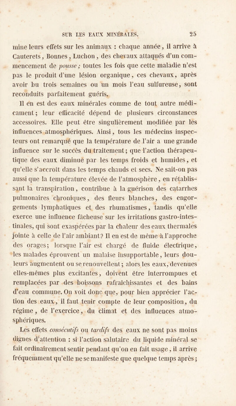 mine leurs effets sur les animaux : chaque année, il arrive à Cauterets, Bonnes ^ Ludion, des chevaux attaqués d’un com¬ mencement de pousse ; toutes les fois que cette maladie n’est pas le produit d’une lésion organique, ces chevaux, après avoir bu trois semaines ou un mois l’eau sulfureuse, sont reconduits parfaitement guéris. 11 en est des eaux minérales comme de tout autre médi¬ cament ; leur efficacité dépend de plusieurs circonstances accessoires. Elle peut être singulièrement modifiée par les influences atmosphériques. Ainsi, tous les médecins inspec¬ teurs ont remarqué que la température de l’air a une grande influence sur le succès du traitement ; que l’action thérapeu¬ tique des eaux diminue par les temps froids et humides, et qu’elle s’accroît dans les temps chauds et secs. Ne sait-on pas aussi que la température élevée de l’atmosphère, en rétablis¬ sant la transpiration, contribue à la guérison des catarrhes pulmonaires chroniques, des fleurs blanches, des engor¬ gements lymphatiques et des rhumatismes, tandis qu’elle exerce une influence fâcheuse sur les irritations gastro-intes¬ tinales, qui sont exaspérées par la chaleur des eaux thermales jointe à celle de l’air ambiant? Il en est de même à l’approche des orages; lorsque l’air est chargé de fluide électrique, les malades éprouvent un malaise insupportable, leurs dou¬ leurs augmentent ou se renouvellent ; alors les eaux, devenues elles-mêmes plus excitantes, doivent être interrompues et remplacées par des boissons rafraîchissantes et des bains d’eau commune. On voit donc que, pour bien apprécier l’ac¬ tion des eaux, il faut tenir compte de leur composition, du régime, de l’exercice, du climat et des influences atmo¬ sphériques. Les effets consécutifs ou tardifs des eaux ne sont pas moins dignes d’attention : si l’action salutaire du liquide minéral se fait ordinairement sentir pendant qu’on en fait usage, il arrive fréquemment qu’elle ne se manifeste que quelque temps après ;