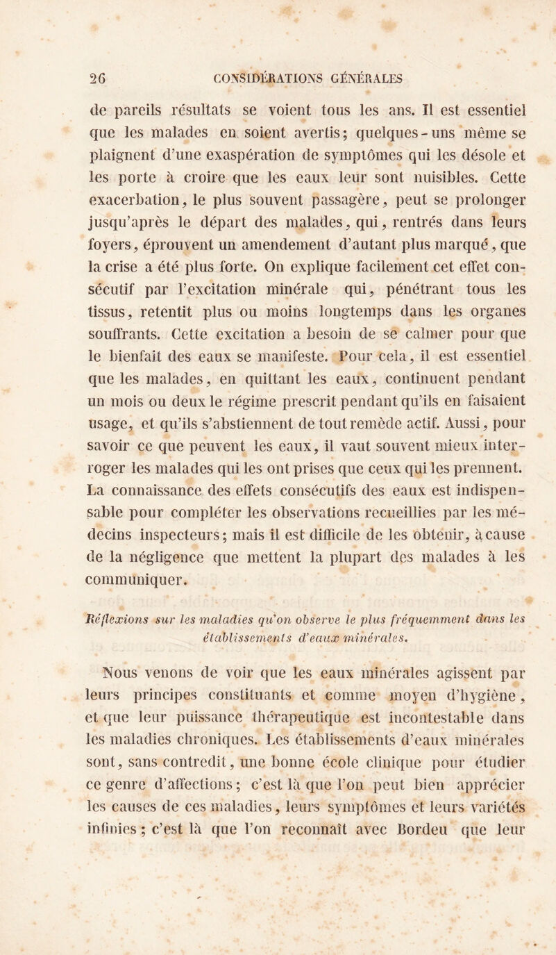 de pareils résultats se voient tous les ans. Il est essentiel que les malades en soient avertis; quelques-uns même se plaignent d’une exaspération de symptômes qui les désole et les porte à croire que les eaux leur sont nuisibles. Cette exacerbation, le plus souvent passagère, peut se prolonger jusqu’après le départ des malades, qui, rentrés dans leurs foyers, éprouvent un amendement d’autant plus marqué, que la crise a été plus forte. On explique facilement cet effet con¬ sécutif par l’excitation minérale qui, pénétrant tous les tissus, retentit plus ou moins longtemps dans les organes souffrants. Cette excitation a besoin de se calmer pour que le bienfait des eaux se manifeste. Pour cela , il est essentiel que les malades, en quittant les eaux, continuent pendant un mois ou deux le régime prescrit pendant qu’ils en faisaient usage, et qu’ils s’abstiennent de tout remède actif. Aussi, pour savoir ce que peuvent les eaux, il vaut souvent mieux inter¬ roger les malades qui les ont prises que ceux qui les prennent. La connaissance des effets consécutifs des eaux est indispen¬ sable pour compléter les observations recueillies par les mé¬ decins inspecteurs; mais il est difficile de les obtenir, à cause de la négligence que mettent la plupart des malades à les communiquer. Réflexions sur les maladies qu'on observe le plus fréquemment dans les établissements d’eaux minérales. Nous venons de voir que les eaux minérales agissent par leurs principes constituants et comme moyen d’hygiène, et que leur puissance thérapeutique est incontestable dans les maladies chroniques. Les établissements d’eaux minérales sont, sans contredit, une bonne école clinique pour étudier ce genre d’affections ; c’est là que l’on peut bien apprécier les causes de ces maladies, leurs symptômes et leurs variétés infinies ; c’est là que l’on reconnaît avec Bordeu que leur