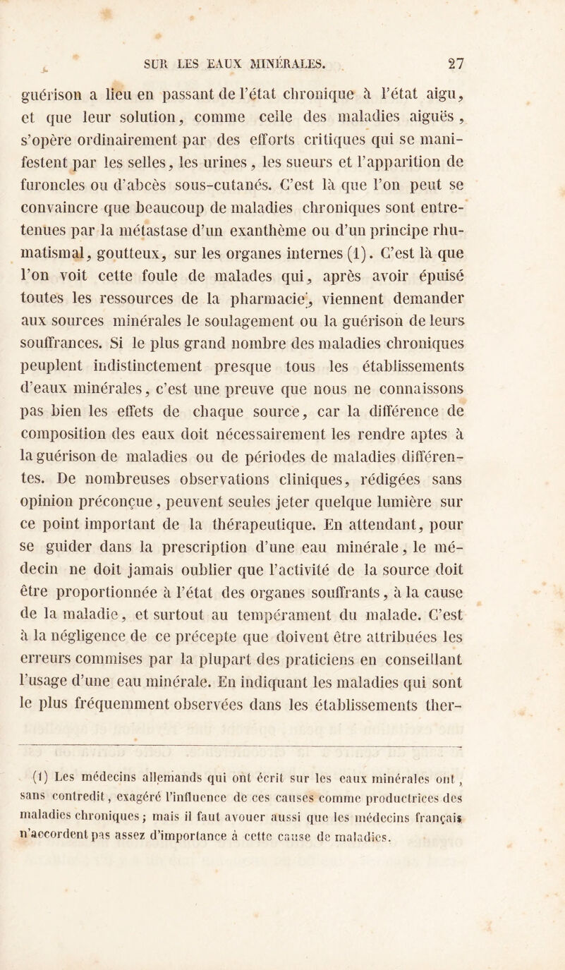 guérison a lieu en passant de l’état chronique à l’état aigu, et que leur solution, comme celle des maladies aiguës , s’opère ordinairement par des efforts critiques qui se mani¬ festent par les selles, les urines, les sueurs et l’apparition de furoncles ou d’abcès sous-cutanés. C’est là que l’on peut se convaincre que beaucoup de maladies chroniques sont entre¬ tenues par la métastase d’un exanthème ou d’un principe rhu¬ matismal, goutteux, sur les organes internes (1). C’est là que l’on voit cette foule de malades qui, après avoir épuisé toutes les ressources de la pharmacie’, viennent demander aux sources minérales le soulagement ou la guérison de leurs souffrances. Si le plus grand nombre des maladies chroniques peuplent indistinctement presque tous les établissements d’eaux minérales, c’est une preuve que nous ne connaissons pas bien les effets de chaque source, car la différence de composition des eaux doit nécessairement les rendre aptes à la guérison de maladies ou de périodes de maladies différen¬ tes. De nombreuses observations cliniques, rédigées sans opinion préconçue, peuvent seules jeter quelque lumière sur ce point important de la thérapeutique. En attendant, pour se guider dans la prescription d’une eau minérale, le mé¬ decin ne doit jamais oublier que l’activité de la source doit être proportionnée à l’état des organes souffrants, à la cause de la maladie, et surtout au tempérament du malade. C’est à la négligence de ce précepte que doivent être attribuées les erreurs commises par la plupart des praticiens en conseillant l’usage d’une eau minérale. En indiquant les maladies qui sont le plus fréquemment observées dans les établissements ther- (1) Les médecins allemands qui ont écrit sur les eaux minérales ont, sans contredit, exagéré l’influence de ces causes comme productrices des maladies chroniques ; mais il faut avouer aussi que les médecins français n’accordent pas assez d’importance à cette cause de maladies.