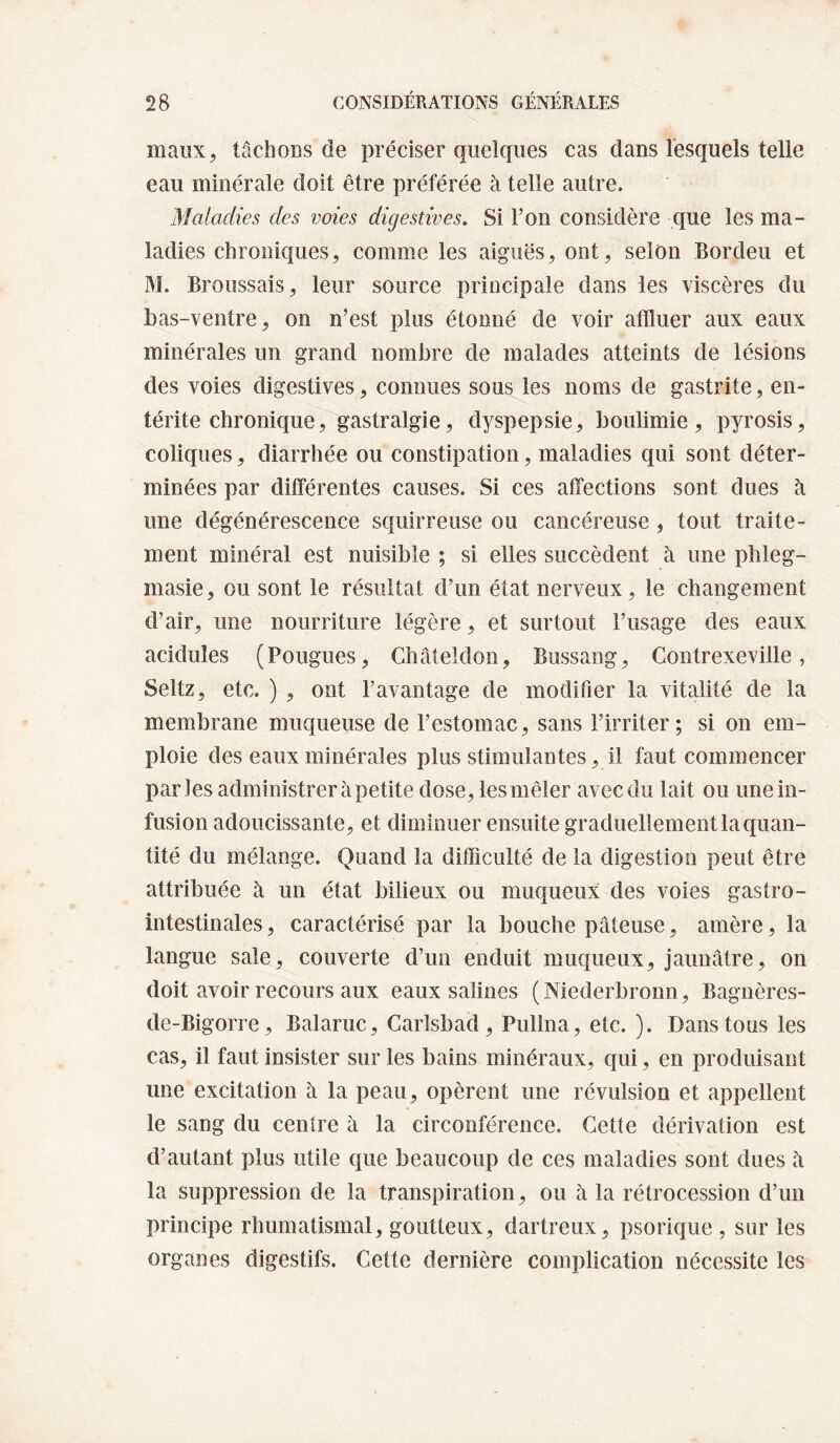 maiix^ tâchoDs de préciser quelques cas dans lesquels telle eau minérale doit être préférée à telle autre. Maladies des voies digestives. Si l’on considère que les ma¬ ladies chroniques, comme les aiguës, ont, selon Bordeu et M. Broussais, leur source principale dans les viscères du bas-ventre, on n’est plus étonné de voir affluer aux eaux minérales un grand nombre de malades atteints de lésions des voies digestives, connues sous les noms de gastrite, en¬ térite chronique, gastralgie, dyspepsie, boulimie, pyrosis, coliques, diarrhée ou constipation, maladies qui sont déter¬ minées par différentes causes. Si ces affections sont dues à une dégénérescence squirreuse ou cancéreuse, tout traite¬ ment minéral est nuisible ; si elles succèdent à une phleg- masie, ou sont le résultat d’un état nerveux, le changement d’air, une nourriture légère, et surtout l’usage des eaux acidulés (Fougues, Ghâteldon, Bussang, Contrexeville, Seltz, etc. ) , ont l’avantage de modifier la vitalité de la membrane muqueuse de l’estomac, sans l’irriter; si on em¬ ploie des eaux minérales plus stimulantes, il faut commencer parles administrer à petite dose, lesmêler avec du lait ou une in¬ fusion adoucissante, et diminuer ensuite graduellement la quan¬ tité du mélange. Quand la difficulté de la digestion peut être attribuée à un état bilieux ou muqueux des voies gastro- intestinales, caractérisé par la bouche pâteuse, amère, la langue sale, couverte d’un enduit muqueux, jaunâtre, on doit avoir recours aux eaux salines (Niederbronn, Bagnères- de-Bigorre, Balaruc, Caiisbad, Pullna, etc. ). Dans tous les cas, il faut insister sur les bains minéraux, qui, en produisant une excitation à la peau, opèrent une révulsion et appellent le sang du centre à la circonférence. Cette dérivation est d’autant plus utile que beaucoup de ces maladies sont dues â la suppression de la transpiration, ou à la rétrocession d’un principe rhumatismal, goutteux, dartreux, psorique , sur les organes digestifs. Cette dernière complication nécessite les