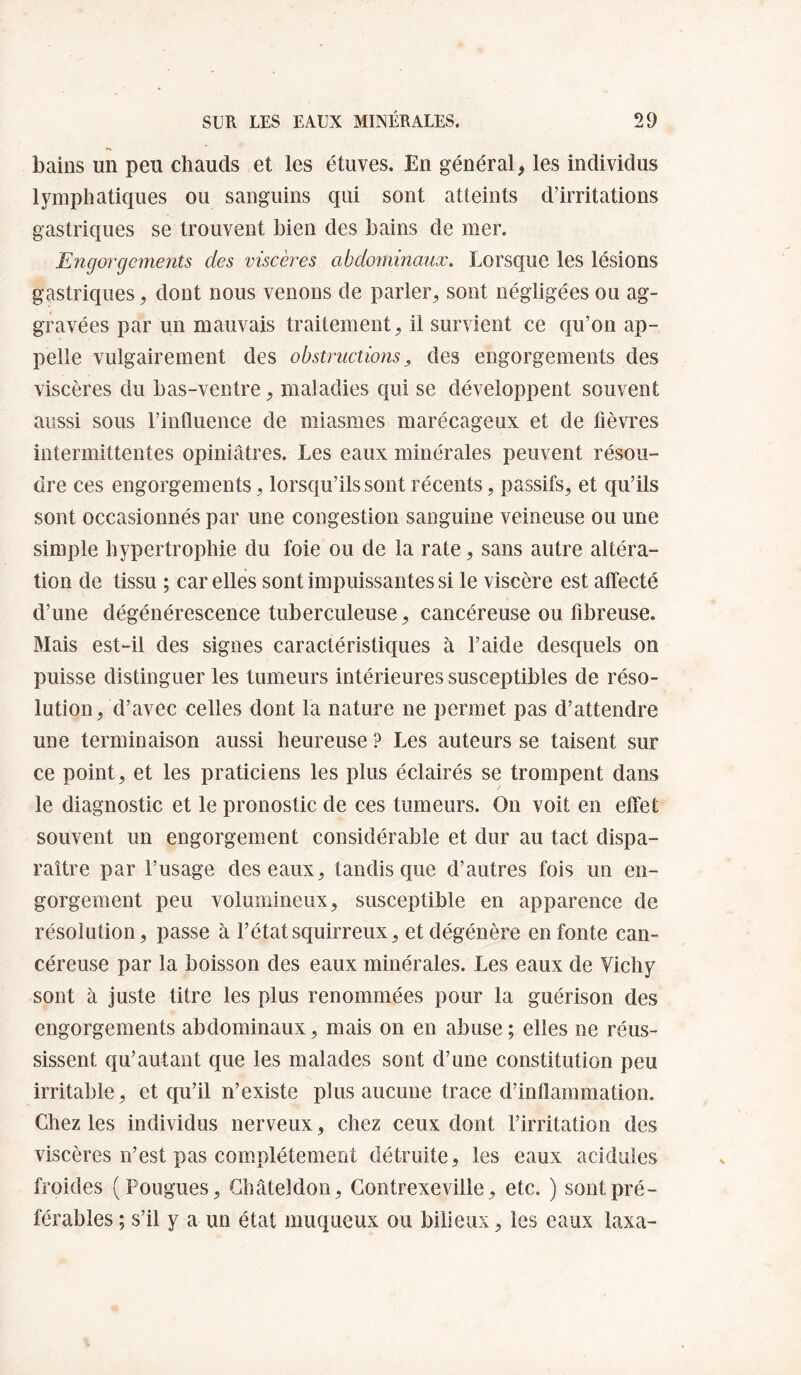 bains un peu chauds et les étuves. En général ^ les individus lymphatiques ou sanguins qui sont atteints d’irritations gastriques se trouvent bien des bains de mer. Engorgcmeiîts des viscères abdominaux. Lorsque les lésions gastriques, dont nous venons de parler, sont négligées ou ag¬ gravées par un mauvais traitement, il survient ce qu’on ap¬ pelle vulgairement des obstructions ^ des engorgements des viscères du bas-ventre, maladies qui se développent souvent aussi sous l’influence de miasmes marécageux et de fièvres intermittentes opiniâtres. Les eaux minérales peuvent résou¬ dre ces engorgements, lorsqu’ils sont récents, passifs, et qu’ils sont occasionnés par une congestion sanguine veineuse ou une simple hypertrophie du foie ou de la rate, sans autre altéra¬ tion de tissu ; car elles sont impuissantes si le viscère est affecté d’une dégénérescence tuberculeuse, cancéreuse ou fibreuse. Mais est-il des signes caractéristiques à l’aide desquels on puisse distinguer les tumeurs intérieures susceptibles de réso¬ lution, d’avec celles dont la nature ne permet pas d’attendre une terminaison aussi heureuse ? Les auteurs se taisent sur ce point, et les praticiens les plus éclairés se trompent dans le diagnostic et le pronostic de ces tumeurs. On voit en effet souvent un engorgement considérable et dur au tact dispa¬ raître par l’usage des eaux, tandis que d’autres fois un en¬ gorgement peu volumineux, susceptible en apparence de résolution, passe à l’étatsquirreux, et dégénère en fonte can¬ céreuse par la boisson des eaux minérales. Les eaux de Vichy sont à juste titre les plus renommées pour la guérison des engorgements abdominaux, mais on en abuse; elles ne réus¬ sissent qu’autant que les malades sont d’une constitution peu irritable, et qu’il n’existe plus aucune trace d’inflammation. Chez les individus nerveux, chez ceux dont l’irritation des viscères n’est pas complètement détruite, les eaux acidulés froides (Fougues, Ghâteldon, Gontrexeville, etc. ) sont pré¬ férables ; s’il y a un état muqueux ou bilieux, les eaux laxa-