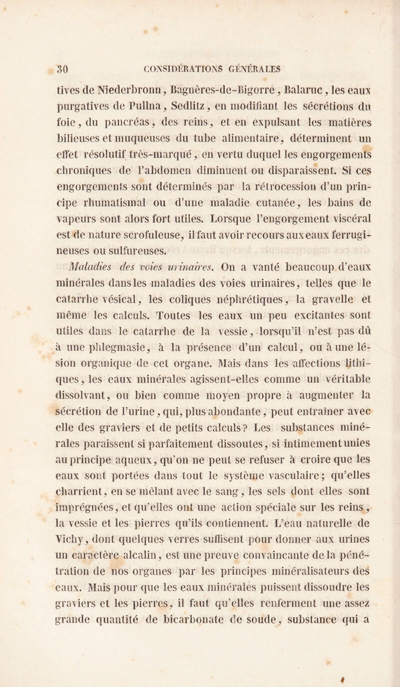 tives de Niederbronn, Bagiières-de-Bigorre, Balaruc, les eao purgatives de Fuiliia, Sedlitz, en modifiant les sécrétions du foie, du pancréas, des reins ^ et en expulsant les matières bilieuses et muqueuses du tube alimentaire ç, déterminent un effet résolutif très-marqué, en vertu duquel les engorgements chroniques de f abdomen diminuent ou disparaissent. Si ces engorgements sont déterminés par la rétrocession d’un prin¬ cipe rhumatismal ou d’une maladie cutanée, les bains de vapeurs sont alors fort utiles. Lorsque l’engorgement viscéral est de nature scrofuleuse, il faut avoir recours aux eaux ferrugi¬ neuses ou sulfureuses. Maladies des voies urinaires. On a vanté beaucoup d’eaux minérales dans les maladies des voies urinaires, telles que le catarrhe vésical, les coliques néphrétiques, la gravelle et même les calculs. Toutes les eaux un peu excitantes sont utiles dans le catarrhe de la vessie, lorsqu’il n’est pas dû à une phlegmasie, à la présence d’un calcul, ou à une lé¬ sion organique de cet organe. Mais dans les affections lithi- ques,les eaux minérales agissent-elles comme un véritable dissolvant, ou bien comme moyen propre à augmenter la sécrétion de l’urine, qui, plus abondante, peut entraîner avec elle des graviers et de petits calculs ? Les substances miné¬ rales paraissent si parfaitement dissoutes, si intimement unies au principe aqueux, qu’on ne peut se refuser à croire que les eaux sont portées dans tout le système vasculaire ; qu’elles charrient, en se mêlant avec le sang, les sels dont elles sont imprégnées, et qu’elles ont une action spéciale sur les reins, la vessie et les pierres qu’ils contiennent. L’eau naturelle de Vichy, dont quelques verres suffisent pour donner aux urines un caractère alcalin, est une preuve convaincante delà péné¬ tration de nos organes par les principes minéralisateurs des eaux. Mais pour que les eaux minérales puissent dissoudre les graviers et les pierres, il faut qu’elles renferment une assez grande quantité de bicarbonate de soude, substance qui a I