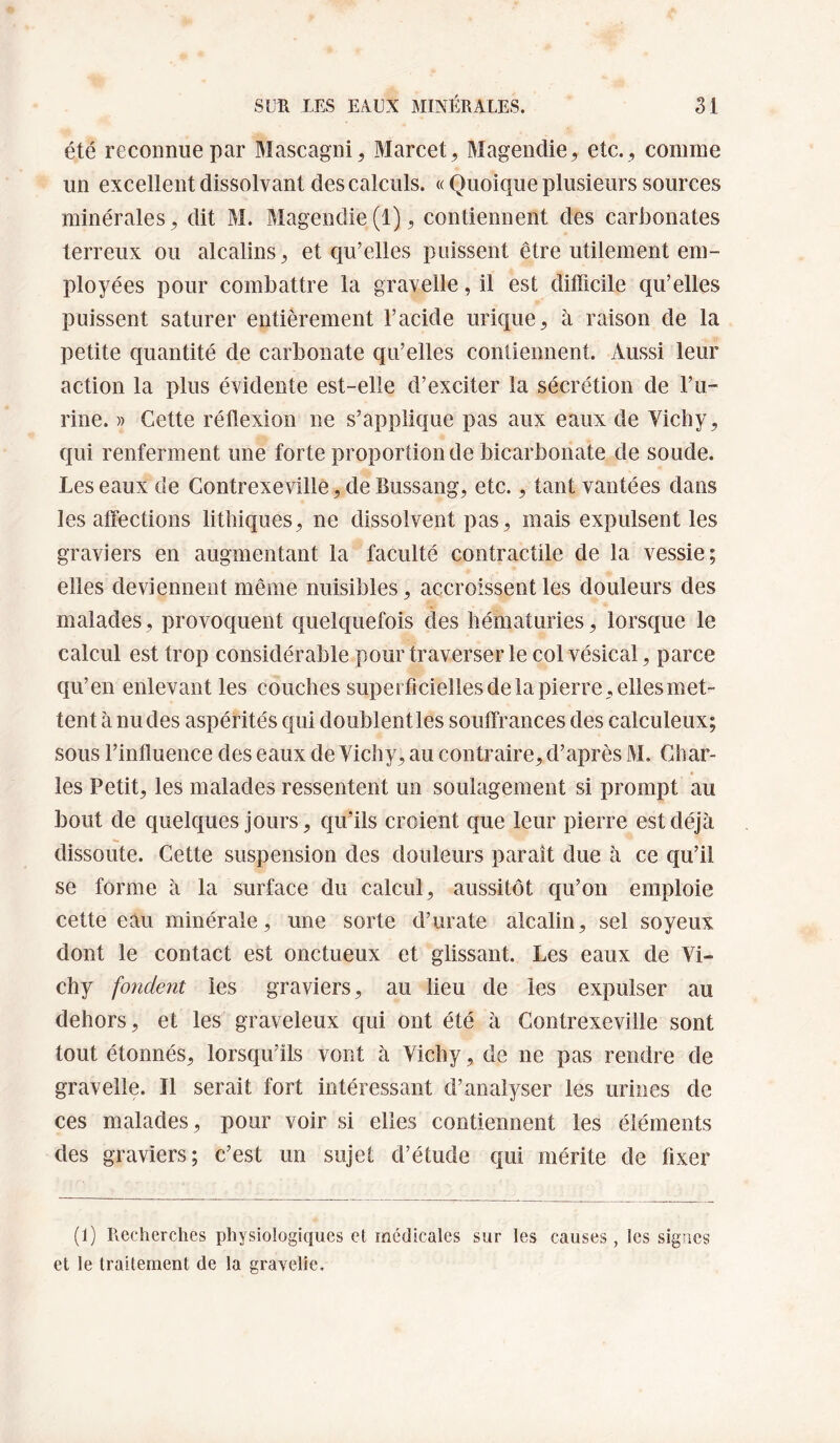été reconnue par Mascagni^ Marcet, Magendie, etc. , comme un excellent dissolvant des calculs. « Quoique plusieurs sources minérales, dit M. Magendie(1), contiennent des carbonates terreux ou alcalins, et qu’elles puissent être utilement em¬ ployées pour combattre la gravelle, il est difficile qu’elles puissent saturer entièrement l’acide urique, à raison de la petite quantité de carbonate qu’elles contiennent. Aussi leur action la plus évidente est-elle d’exciter la sécrétion de l’ii- rine. » Cette réflexion ne s’applique pas aux eaux de Vicby, qui renferment une forte proportion de bicarbonate de soude. Les eaux de Gontrexeville, de Bussang, etc., tant vantées dans les affections litliiques, ne dissolvent pas, mais expulsent les graviers en augmentant la faculté contractile de la vessie; elles deviennent même nuisibles, accroissent les douleurs des malades, provoquent quelquefois des hématuries, lorsque le calcul est trop considérable pour traverser le col vésical, parce qu’en enlevant les couches superficielles de la pierre , elles met¬ tent à nu des aspérités qui doublent les soutfrances des calculeux; sous l’influence des eaux de Vichy, au contraire, d’après M. Char¬ les Petit, les malades ressentent un soulagement si prompt au bout de quelques jours, qu’ils croient que leur pierre est déjà dissoute. Cette suspension des douleurs paraît due à ce qu’il se forme à la surface du calcul, aussitôt qu’on emploie cette eau minérale, une sorte d’urate alcalin, sel soyeux dont le contact est onctueux et glissant. Les eaux de Vi¬ chy fondent les graviers, au lieu de les expulser au dehors, et les graveleux qui ont été à Contrexeville sont tout étonnés, lorsqu’ils vont à Vichy, de ne pas rendre de gravelle. Il serait fort intéressant d’analyser les urines de ces malades, pour voir si elles contiennent les éléments des graviers; c’est un sujet d’étude qui mérite de fixer (1) Recherches physiologiques et medicales sur les causes, les signes et le traitement de la gravelie.