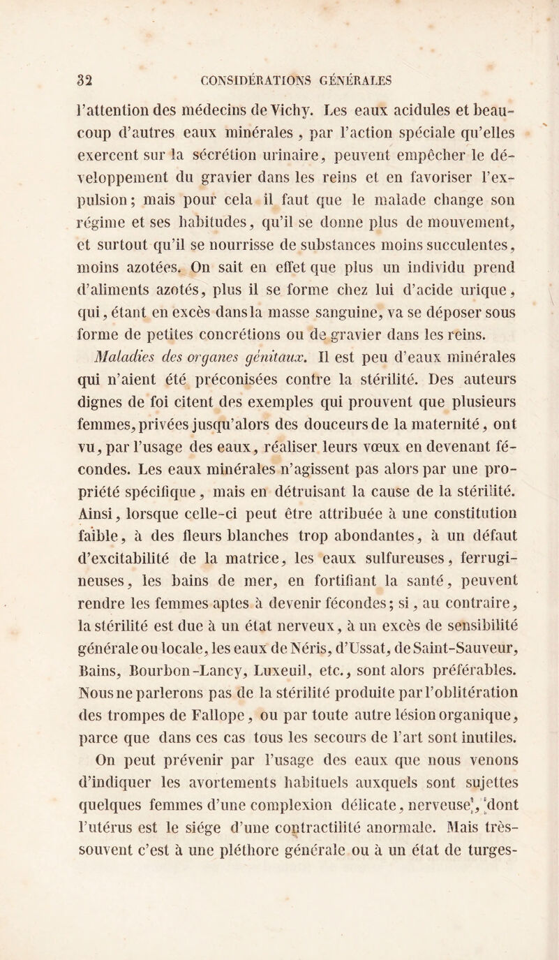l’attention des médecins de Vichy. Les eaux acidulés et beau» coup d’autres eaux minérales , par l’action spéciale qu’elles exercent sur la sécrétion urinaire, peuvent empêcher le dé¬ veloppement du gravier dans les reins et en favoriser l’ex¬ pulsion; mais pour cela il faut que le malade change son régime et ses habitudes, qu’il se donne plus de mouvement, et surtout qu’il se nourrisse de substances moins succulentes, moins azotées. On sait en effet que plus un individu prend d’aliments azotés, plus il se forme chez lui d’acide urique, qui, étant en excès dans la masse sanguine, va se déposer sous forme de petites concrétions ou de gravier dans les reins. Maladies des organes génitaux. Il est peu d’eaux minérales qui n’aient été préconisées contre la stérilité. Des auteurs dignes de foi citent des exemples qui prouvent que plusieurs femmes,privées jusqu’alors des douceurs de la maternité, ont vu, par l’usage des eaux, réaliser leurs vœux en devenant fé¬ condes. Les eaux minérales n’agissent pas alors par une pro¬ priété spécifique, mais en détruisant la cause de la stérilité. Ainsi, lorsque celle-ci peut être attribuée à une constitution faible, à des fleurs blanches trop abondantes, à un défaut d’excitabilité de la matrice, les eaux sulfureuses, ferrugi¬ neuses, les bains de mer, en fortifiant la santé, peuvent rendre les femmes aptes à devenir fécondes ; si, au contraire, la stérilité est due à un état nerveux, à un excès de sensibilité générale ou locale, les eaux de Néris, d’Ussat, de Saint-Sauveur, Bains, Bourbon-Lancy, Luxeuil, etc., sont alors préférables. Nous ne parlerons pas de la stérilité produite par l’oblitération des trompes de Fallope, ou par toute autre lésion organique, parce que dans ces cas tous les secours de l’art sont inutiles. On peut prévenir par l’usage des eaux cjue nous venons d’indiquer les avortements habituels auxquels sont sujettes quelques femmes d’une complexion délicate, nerveuse^, [dont l’utérus est le siège d’une contractilité anormale. Mais très- souvent c’est à une pléthore générale ou à un état de turges-
