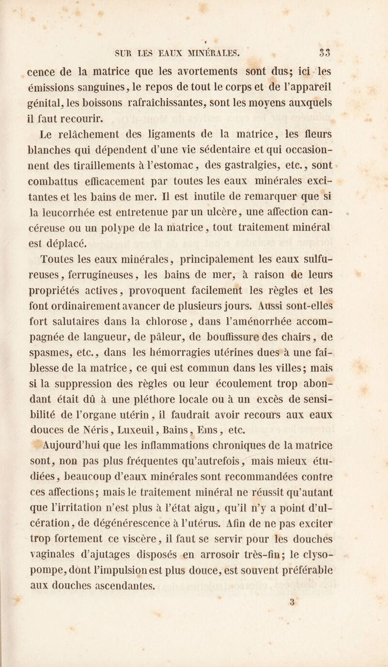 ceiice de la matrice que les avortements sont dus; ici les émissions sanguines, le repos de tout le corps et de l’appareil génital, les boissons rafraîchissantes, sont les moyens auxquels il faut recourir. Le relâchement des ligaments de la matrice, les fleurs blanches qui dépendent d’une vie sédentaire et qui occasion¬ nent des tiraillements à l’estomac, des gastralgies, etc., sont combattus efficacement par toutes les eaux minérales exci¬ tantes et les bains de mer. Il est inutile de remarquer que si la leucorrhée est entretenue par un ulcère, une affection can¬ céreuse ou un polype de la matrice, tout traitement minéral est déplacé. Toutes les eaux minérales, principalement les eaux sulfu¬ reuses , ferrugineuses, les bains de mer, à raison de leurs propriétés actives, provoquent facilement les règles et les font ordinairement avancer de plusieurs jours. Aussi sont-elles fort salutaires dans la chlorose, dans l’aménorrhée accom¬ pagnée de langueur, de pâleur, de bouffissure des chairs, de spasmes, etc., dans les hémorragies utérines dues à une fai¬ blesse de la matrice, ce qui est commun dans les villes ; mais si la suppression des règles ou leur écoulement trop abon¬ dant était dû à une pléthore locale ou à un excès de sensi¬ bilité de l’organe utérin, il faudrait avoir recours aux eaux douces de Néris, Luxeuil, Bains, Ems, etc. Aujourd’hui que les inflammations chroniques de la matrice sont, non pas plus fréquentes qu’autrefois, mais mieux étu¬ diées, beaucoup d’eaux minérales sont recommandées contre ces affections; mais le traitement minéral ne réussit qu’autant que l’irritation n’est plus à l’état aigu, qu’il n’y a point d’ul¬ cération, de dégénérescence à l’utérus. Afin de ne pas exciter trop fortement ce viscère, il faut se servir pour les douches vaginales d’ajutages disposés en arrosoir très-fin; le clyso- pompe,dont l’impulsion est plus douce, est souvent préférable aux douches ascendantes. 3
