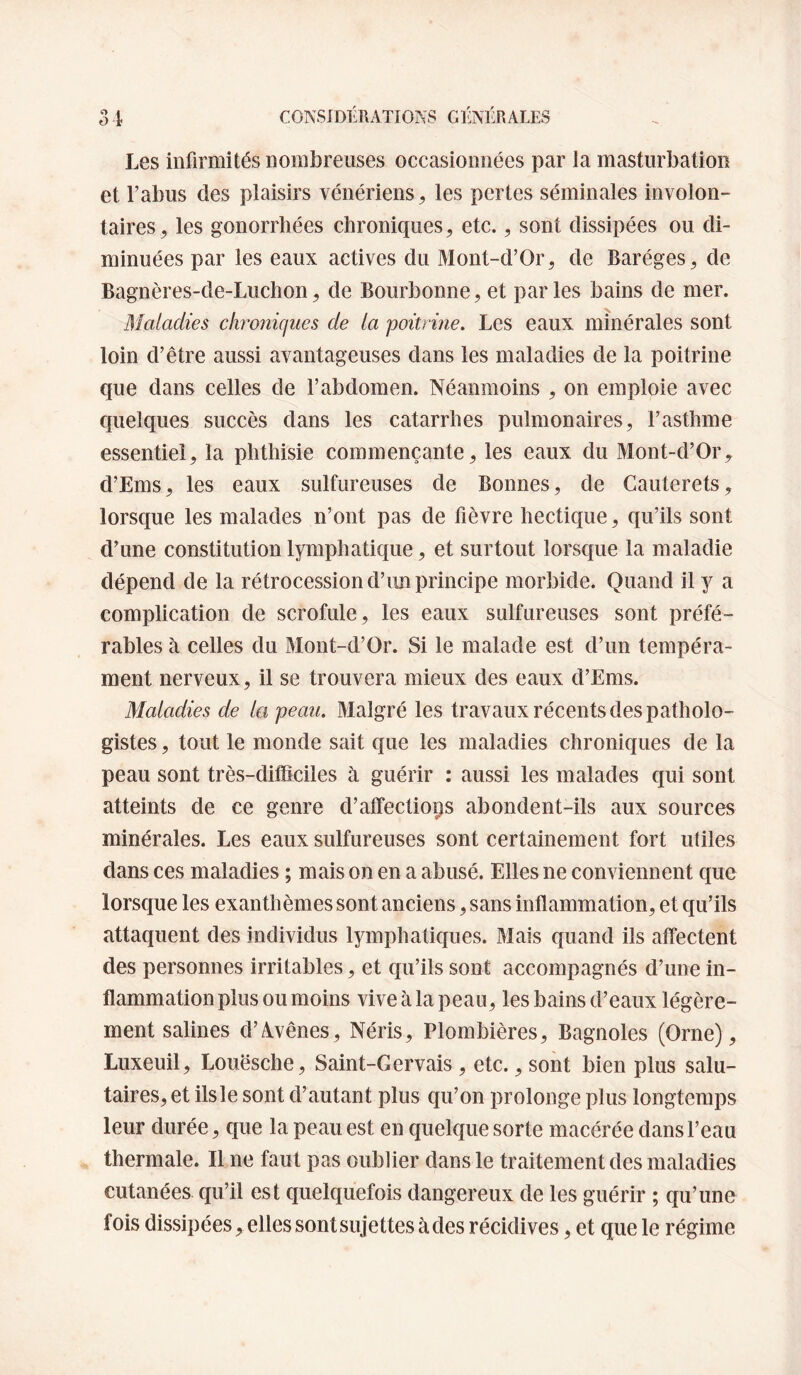 Les infirmités nombreuses occasionnées par la masturbation et l’abus des plaisirs vénériens, les pertes séminales involon¬ taires, les gonorrhées chroniques, etc., sont dissipées ou di¬ minuées par les eaux actives du Mont-d’Or, de Baréges, de Bagnères-de-Luchon, de Bourbonne, et parles bains de mer. Maladies chroniques de la poitrine. Les eaux minérales sont loin d’être aussi avantageuses dans les maladies de la poitrine que dans celles de l’abdomen. Néanmoins , on emploie avec quelques succès dans les catarrhes pulmonaires, l’asthme essentiel, la phthisie commençante, les eaux du Mont-d’Or, d’Ems, les eaux sulfureuses de Bonnes, de Cauterets, lorsque les malades n’ont pas de fièvre hectique, qu’ils sont d’une constitution lymphatique, et surtout lorsque la maladie dépend de la rétrocession d’un principe morbide. Quand il y a complication de scrofule, les eaux sulfureuses sont préfé¬ rables à celles du Mont-d’Or. Si le malade est d’un tempéra¬ ment nerveux, il se trouvera mieux des eaux d’Ems. Maladies de la peau. Malgré les travaux récents des patholo¬ gistes , tout le monde sait que les maladies chroniques de la peau sont très-difficiles à guérir : aussi les malades qui sont atteints de ce genre d’affectiops abondent-ils aux sources minérales. Les eaux sulfureuses sont certainement fort utiles dans ces maladies ; mais on en a abusé. Elles ne conviennent que lorsque les exanthèmes sont anciens, sans inflammation, et qu’ils attaquent des individus lymphatiques. Mais quand ils affectent des personnes irritables, et qu’ils sont accompagnés d’une in¬ flammation plus ou moins vive à la peau, les bains d’eaux légère¬ ment salines d’A^vênes, Néris, Plombières, Bagnoles (Orne), Luxeuil, Louësche, Saint-Gervais, etc., sont bien plus salu¬ taires, et ils le sont d’autant plus qu’on prolonge plus longtemps leur durée, que la peau est en quelque sorte macérée dans l’eau thermale. Il ne faut pas oublier dans le traitement des maladies cutanées qu’il est quelquefois dangereux de les guérir ; qu’une fois dissipées, elles sont sujettes à des récidives, et que le régime