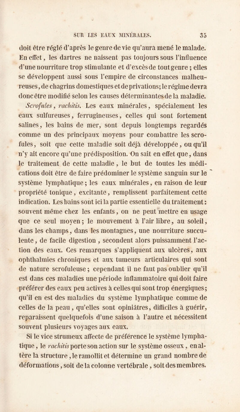 doit être réglé d’après le genre de vie qu’aura mené le malade. En effet, les dartres ne naissent pas toujours sous l’influence d’une nourriture trop stimulante et d’excès de tout genre ; elles se développent aussi sous l’empire de circonstances malheu¬ reuses, de chagrins domestiques et de privations; le régime devra donc être modifié selon les causes déterminantes de la maladie. Scrofules, rachitis. Les eaux minérales, spécialement les eaux sulfureuses, ferrugineuses, celles qui sont fortement salines, les bains de mer, sont depuis longtemps regardés comme un des principaux moyens pour combattre les scro¬ fules, soit que cette maladie soit déjà développée, ou qu’il n’y ait encore qu’une prédisposition. On sait en effet que , dans le traitement de cette maladie, le but de toutes les médi¬ cations doit être de faire prédominer le système sanguin sur le système lymphatique ; les eaux minérales, en raison de leur propriété tonique, excitante, remplissent parfaitement cette indication. Les bains sont ici la partie essentielle du traitement ; souvent même chez les enfants, on ne peut mettre en usage que ce seul moyen; le mouvement à l’air libre, au soleil, dans les champs, dans les montagnes, une nourriture succu¬ lente , de facile digestion, secondent alors puissamment Fac¬ tion des eaux. Ges remarques s’appliquent aux ulcères, aux ophthalmies chroniques et aux tumeurs articulaires qui sont de nature scrofuleuse ; cependant il ne faut pas oublier qu’il est dans ces maladies une période inflammatoire qui doit faire préférer des eaux peu actives à celles qui sont trop énergiques ; qu’il en est des maladies du système lymphatique comme de celles de la peau, qu’elles sont opiniâtres, difficiles à guérir, reparaissent quelquefois d’une saison à l’autre et nécessitent souvent plusieurs voyages aux eaux. Si le vice strumeux affecte de préférence le système lympha¬ tique , le rachitis porte son action sur le système osseux, en al¬ tère la structure, le ramollit et détermine un grand nombre de déformations, soit de la colonne vertébrale, soit des membres.