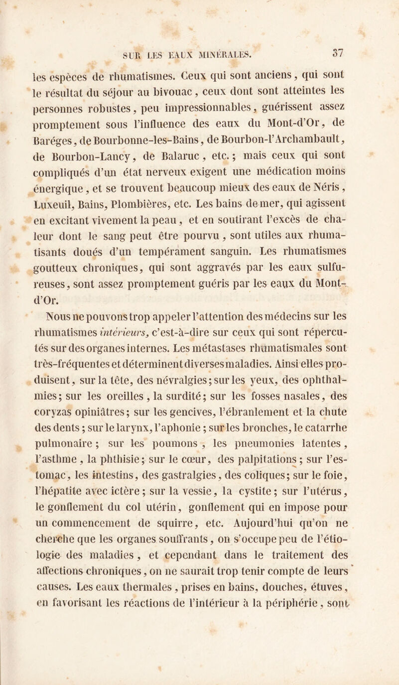 les espèces de rhumatismes. Ceux qui sont anciens, qui sont le résultat du séjour au bivouac, ceux dont sont atteintes les personnes robustes, peu impressionnables, guérissent assez promptement sous l’influence des eaux du Mont-d’Or, de Baréges^ deBourbonne-les-Bains, deBourbon-l’Archambault, de Bourbon-Lancy, de Balaruc, etc. ; mais ceux qui sont compliqués d’un état nerveux exigent une médication moins énergique, et se trouvent beaucoup mieux des eaux de Néris, Luxeuil, Bains, Plombières, etc. Les bains de mer, qui agissent en excitant vivement la peau, et en soutirant l’excès de cha¬ leur dont le sang peut être pourvu, sont utiles aux rhuma¬ tisants doués d’un tempérament sanguin. Les rhumatismes goutteux chroniques, qui sont aggravés par les eaux sulfu¬ reuses, sont assez promptement guéris par les eaux du Mont- d’Or. Nous ne pouvons trop appeler l’attention des médecins sur les rhumatismes intérieurs^ c’est-à-dire sur ceux qui sont répercu¬ tés sur des organes internes. Les métastases rhumatismales sont très-fréquentes et déterminent diversesmaladies. Ainsi elles pro¬ duisent, sur la tête, des névralgies ; sur les yeux, des ophthal- mies ; sur les oreilles , la surdité ; sur les fosses nasales, des coryzas opiniâtres ; sur les gencives, l’ébranlement et la chute des dents ; sur le larynx, l’aphonie ; sur les bronches, le catarrhe pulmonaire ; sur les poumons , les pneumonies latentes, l’asthme , la phthisie; sur le cœur, des palpitations ; sur l’es¬ tomac , les intestins, des gastralgies, des coliques ; sur le foie, l’hépatite avec ictère; sur la vessie, la cystite; sur l’utérus, le gonflement du col utérin, gonflement qui en impose pour un commencement de squirre, etc. Aujourd’hui qu’on ne cheix^he que les organes souffrants, on s’occupe peu de l’étio¬ logie des maladies, et cependant dans le traitement des affections chroniques, on ne saurait trop tenir compte de leurs * causes. Les eaux thermales, prises en bains, douches, étuves, en favorisant les réactions de l’intérieur à la périphérie, sont