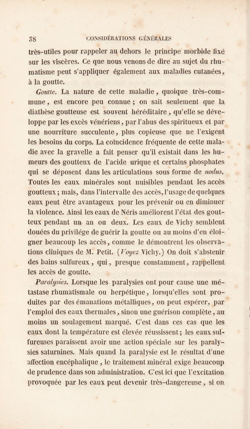 très-utiles pour rappeler au dehors le principe morbide fixé sur les viscères. Ce que nous venons de dire au sujet du rhu¬ matisme peut s’appliquer également aux maladies cutanées^ à la goutte. Goutte. La nature de cette maladie, quoique très-com¬ mune , est encore peu connue ; on sait seulement que la diathèse goutteuse est souvent héréditaire, qu’elle se déve¬ loppe par les excès vénériens, par l’abus des spiritueux et par une nourriture succulente, plus copieuse que ne l’exigent les besoins du corps. La coïncidence fréquente de cette mala¬ die avec la gravelle a fait penser qu’il existait dans les hu¬ meurs des goutteux de l’acide urique et certains phosphates qui se déposent dans les articulations sous forme de nodus. Toutes les eaux minérales sont nuisibles pendant les accès goutteux; mais, dans Fintervalle des accès, l’usage de quelques eaux peut être avantageux pour les prévenir ou en diminuer la violence. Ainsi les eaux de Néris améliorent l’état des gout¬ teux pendant un an ou deux. Les eaux de Yichy semblent douées du privilège de guérir la goutte ou au moins d’en éloi- ' gner beaucoup les accès, comme le démontrent les observa¬ tions cliniques de M. Petit. {Voyez Vichy.) On doit s’abstenir des bains sulfureux, qui, presque constamment, rappellent les accès de goutte. Paralysies. Lorsque les paralysies ont pour cause une mé¬ tastase rhumatismale ou herpétique, lorsqu’elles sont pro¬ duites par des émanations métalliques, on peut espérer, par l’emploi des eaux thermales, sinon une guérison complète, au moins un soulagement marqué. C’est dans ces cas que les eaux dont la température est élevée réussissent ; les eaux sul¬ fureuses paraissent avoir une action spéciale sur les paraly¬ sies saturnines. Mais quand la paralysie est le résultat d’une affection encéphalique, le traitement minéral exige beaucoup de prudence dans son administration. C’est ici que l’excitation provoquée par les eaux peut devenir très-dangereuse, si on