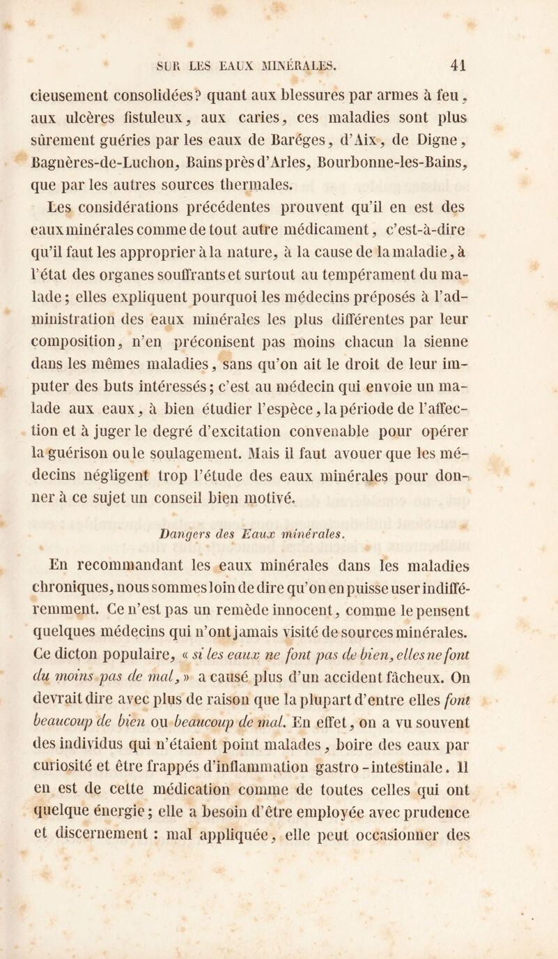 deusement consolidées? quant aux blessures par armes à feu, aux ulcères fistuleux, aux caries, ces maladies sont plus sûrement guéries parles eaux de Baréges, d’Aix, de Digne, Bagnères-de-Luclion, Bains près d’Arles, Bourbonne-les-Bains, que par les autres sources thermales. Les considérations précédentes prouvent qu’il en est des eaux minérales comme de tout autre médicament, c’est-à-dire qu’il faut les approprier à la nature, à la cause de la maladie, à l’état des organes souffrants et surtout au tempérament du ma¬ lade; elles expliquent pourquoi les médecins préposés à l’ad¬ ministration des eaux minérales les plus différentes par leur composition, n’en préconisent pas moins chacun la sienne dans les mêmes maladies, sans qu’on ait le droit de leur im¬ puter des buts intéressés ; c’est au médecin qui envoie un ma¬ lade aux eaux, à bien étudier l’espèce, la période de l’affec¬ tion et à juger le degré d’excitation convenable pour opérer la guérison ou le soulagement. Mais il faut avouer que les mé¬ decins négligent trop l’étude des eaux minérales pour don¬ ner à ce sujet un conseil bien motivé. Dangers des Eaux minérales. En recommandant les eaux minérales dans les maladies chroniques, nous sommes 1 oin de dire qu’on en puisse user indiffé¬ remment. Ce n’est pas un remède innocent, comme le pensent quelques médecins qui n’ont jamais visité de sources minérales. Ce dicton populaire, « si les eaux ne font pas de bien, elles ne font du moins pas de mal, » a causé plus d’un accident fâcheux. On devrait dire avec plus de raison que la plupart d’entre elles font beaucoup de bien ou beaucoup de mcd. En effet, on a vu souvent des individus qui n’étaient point malades, boire des eaux par curiosité et être frappés d’inflammation gastro-intestinale. 11 en est de celte médication comme de toutes celles qui ont quelque énergie ; elle a besoin d’être employée avec prudence et discernement : mal appliquée, elle peut occasionner des