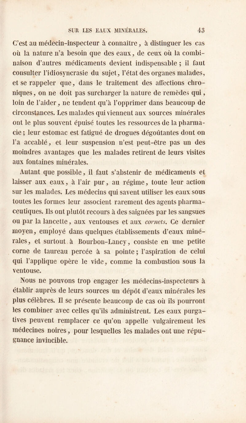 I SUR LES EAUX MINÉRALES. 4S C’est au médecin-inspecteur à connaître ^ à distinguer les cas où la nature n’a besoin que des eaux^ de ceux où la combi¬ naison d’autres médicaments devient indispensable ; il faut consulter l’idiosyncrasie du sujet, l’état des organes malades, et se rappeler que, dans le traitement des affections chro¬ niques, on ne doit pas surcharger la nature de remèdes qui, loin de l’aider, ne tendent qu’à l’opprimer dans beaucoup de circonstances. Les malades qui viennent aux sources minérales ont le plus souvent épuisé toutes les ressources de la pharma¬ cie ; leur estomac est fatigué de drogues dégoûtantes dont on l’a accablé, et leur suspension n’est peut-être pas un des moindres avantages que les malades retirent de leurs visites aux fontaines minérales. Autant que possible, il faut s’abstenir de médicaments et laisser aux eaux, à l’air pur, au régime, toute leur action sur les malades. Les médecins qui savent utiliser les eaux sous toutes les formes leur associent rarement des agents pharma¬ ceutiques. Ils ont plutôt recours à des saignées par les sangsues ou par la lancette, aux ventouses et aux cornets. Ce dernier moyen, employé dans quelques établissements d’eaux miné¬ rales, et surtout à Bourbon-Lancy, consiste en une petite corne de taureau percée à sa pointe ; l’aspiration de celui qui l’applique opère le vide, comme la combustion sous la ventouse. Nous ne pouvons trop engager les médecins-inspecteurs à établir auprès de leurs sources un dépôt d’eaux minérales les plus célèbres. Il se présente beaucoup de cas où ils pourront les combiner avec celles qu’ils administrent. Les eaux purga¬ tives peuvent remplacer ce qu’on appelle vulgairement les médecines noires, pour lesquelles les malades ont une répu¬ gnance invincible.