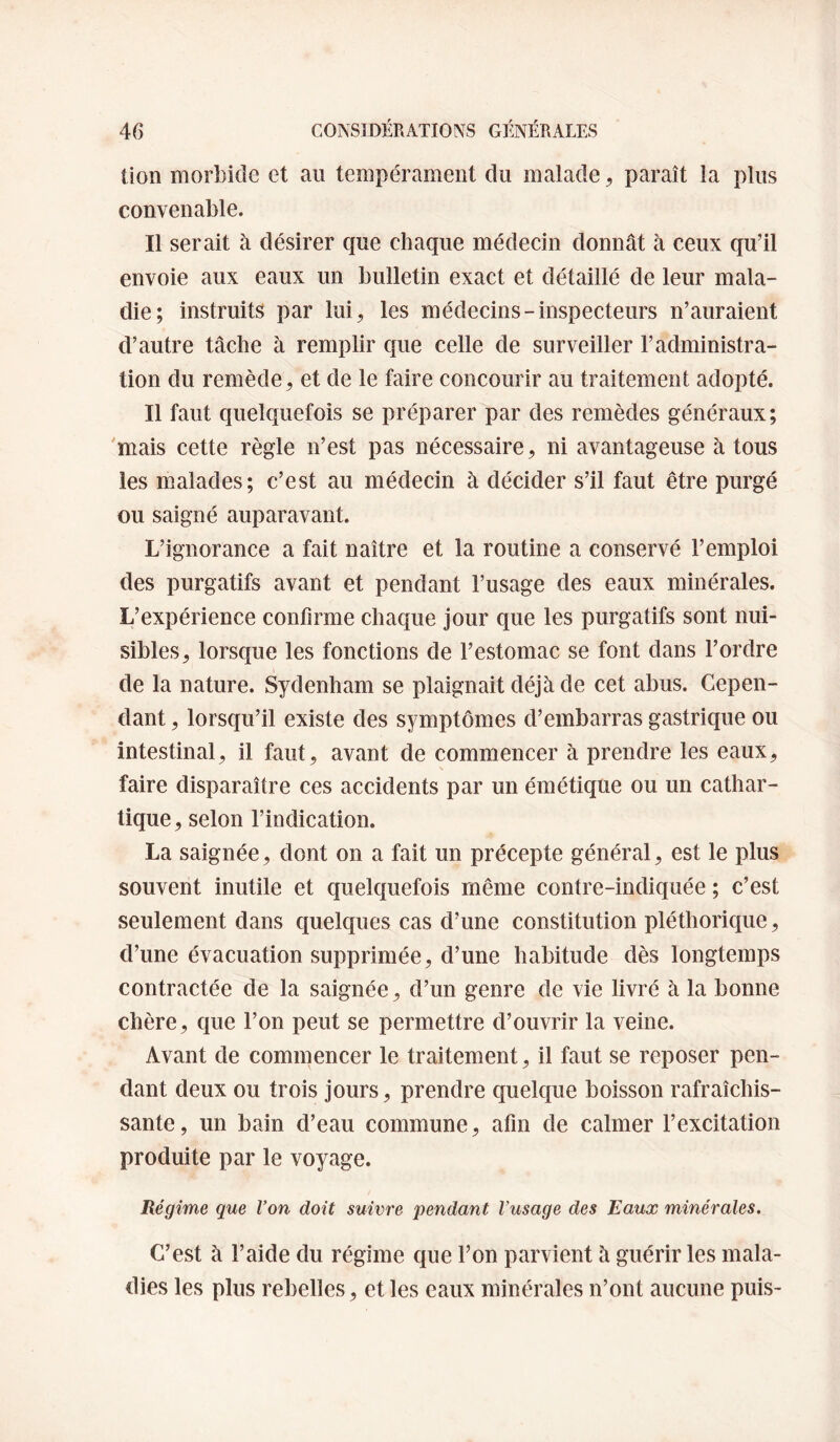 lion morbide et au tempérament du malade, paraît la plus convenable. Il serait à désirer que chaque médecin donnât à ceux qu’il envoie aux eaux un bulletin exact et détaillé de leur mala¬ die; instruits par lui, les médecins-inspecteurs n’auraient d’autre tâche à remplir que celle de surveiller l’administra¬ tion du remède, et de le faire concourir au traitement adopté. Il faut quelquefois se préparer par des remèdes généraux; 'mais cette règle n’est pas nécessaire, ni avantageuse à tous les malades; c’est au médecin à décider s’il faut être purgé ou saigné auparavant. L’ignorance a fait naître et la routine a conservé l’emploi des purgatifs avant et pendant l’usage des eaux minérales. L’expérience confirme chaque jour que les purgatifs sont nui¬ sibles, lorsque les fonctions de l’estomac se font dans l’ordre de la nature. Sydenham se plaignait déjà de cet abus. Cepen¬ dant , lorsqu’il existe des symptômes d’embarras gastrique ou intestinal, il faut, avant de commencer à prendre les eaux, faire disparaître ces accidents par un émétique ou un cathar¬ tique, selon l’indication. La saignée, dont on a fait un précepte général, est le plus souvent inutile et quelquefois même contre-indiquée ; c’est seulement dans quelques cas d’une constitution pléthorique, d’une évacuation supprimée, d’une habitude dès longtemps contractée de la saignée, d’un genre de vie livré à la bonne chère, que l’on peut se permettre d’ouvrir la veine. Avant de commencer le traitement, il faut se reposer pen¬ dant deux ou trois jours, prendre quelque boisson rafraîchis¬ sante, un bain d’eau commune, afin de calmer l’excitation produite par le voyage. Régime que Von doit suivre j)endant Vusage des Eaux minérales. C’est à l’aide du régime que l’on parvient à guérir les mala¬ dies les plus rebelles, et les eaux minérales n’ont aucune puis-