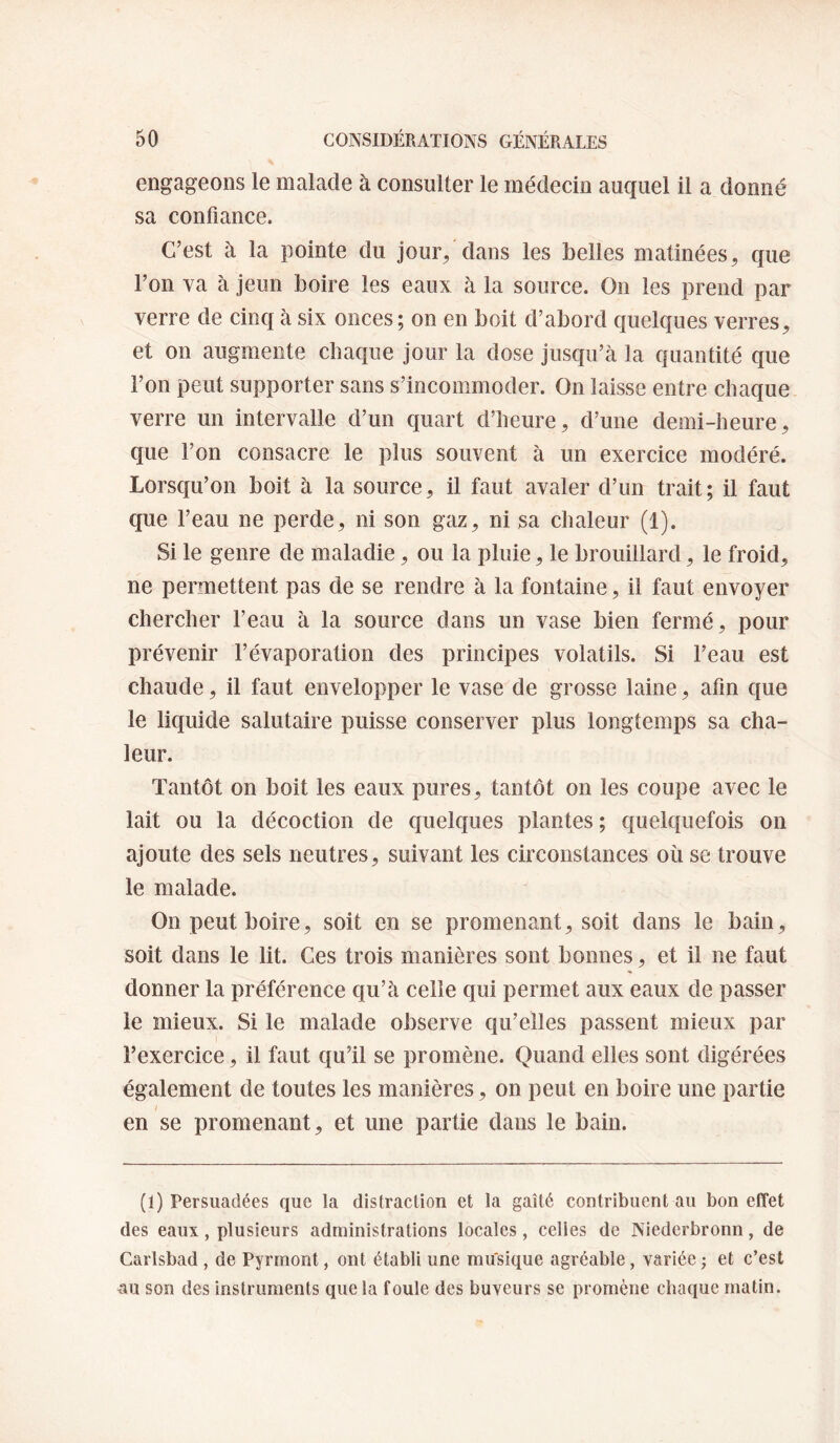 engageons le malade à consulter le médecin auquel il a donné sa confiance. C’est à la pointe du jour/dans les belles matinées, que l’on va à jeun boire les eaux à la source. On les prend par verre de cinq à six onces; on en boit d’abord quelques verres, et on augmente chaque jour la dose jusqu’à la quantité que l’on peut supporter sans s’incommoder. On laisse entre chaque verre un intervalle d’un quart d’heure, d’une demi-heure, que l’on consacre le plus souvent à un exercice modéré. Lorsqu’on boit à la source, il faut avaler d’un trait; il faut que l’eau ne perde, ni son gaz, ni sa chaleur (1). Si le genre de maladie, ou la pluie, le brouillard, le froid, ne permettent pas de se rendre à la fontaine, il faut envoyer chercher l’eau à la source dans un vase bien fermé, pour prévenir l’évaporation des principes volatils. Si l’eau est chaude, il faut envelopper le vase de grosse laine, afin que le liquide salutaire puisse conserver plus longtemps sa cha¬ leur. Tantôt on boit les eaux pures, tantôt on les coupe avec le lait ou la décoction de quelques plantes; quelquefois on ajoute des sels neutres, suivant les circonstances où se trouve le malade. On peut boire, soit en se promenant, soit dans le bain, soit dans le lit. Ces trois manières sont bonnes, et il ne faut donner la préférence qu’à celle qui permet aux eaux de passer le mieux. Si le malade observe qu’elles passent mieux par l’exercice, il faut qu’il se promène. Quand elles sont digérées également de toutes les manières, on peut en boire une partie en se promenant, et une partie dans le bain. (1) Persuadées que la distracfion et la gaîté contribuent au bon effet des eaux, plusieurs administrations locales, celles de Niederbronn, de Carlsbad , de Pyrrnont, ont établi une musique agréable, variée ; et c’est au son des instruments que la foule des buveurs se promène chaque matin.