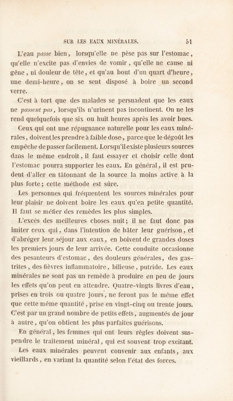 L’eau passe bien^ lorsqu’elle ne pèse pas sur Festomac, qu’elle n’excite pas d’envies de vomir, qu’elle ne cause ni gêne, ni douleur de tête, et qu’au bout d’un quart d’heure, une demi-heure, on se sent disposé à boire un second verre. C’est à tort que des malades se persuadent que les eaux ne passent pas, lorsqu’ils n’urinent pas incontinent. On ne les rend quelquefois que six ou huit heures après les avoir bues. Ceux qui ont une répugnance naturelle pour les eaux miné¬ rales, doivent les prendre à faible dose, parce que le dégoût les empêche de passer facilement. Lorsqu’il existe plusieurs sources dans le même endroit, il faut essayer et choisir celle dont l’estomac pourra supporter les eaux. En général, il est pru¬ dent d’aller en tâtonnant de la source la moins active à la plus forte ; cette méthode est sûre. Les personnes qui fréquentent les sources minérales pour leur plaisir ne doivent boire les eaux qu’ea petite quantité. 11 faut se méfier des remèdes les plus simples. L’excès des meilleures choses nuit; il ne faut donc pas imiter ceux qui, dans l’intention de hâter leur guérison, et d’abréger leur séjour aux eaux, en boivent de grandes doses les premiers jours de leur arrivée. Cette conduite occasionne des pesanteurs d’estomac, des douleurs générales, des gas¬ trites, des fièvres inflammatoire, bilieuse, putride. Les eaux minérales ne sont pas un remède à produire en peu de jours les etfets qu’on peut en attendre. Quatre-vingts livres d’eau, prises en trois ou quatre jours, ne feront pas le même effet que cette même quantité, prise en vingt-cinq ou trente jours. C’est par un grand nombre de petits effets, augmentés de jour à autre, qu’on obtient les plus parfaites guérisons. En général, les femmes qui ont leurs règles doivent sus¬ pendre le traitement minéral, qui est souvent trop excitant. Les eaux minérales peuvent convenir aux enfants, aux vieillards, en variant la quantité selon l’état des forces.