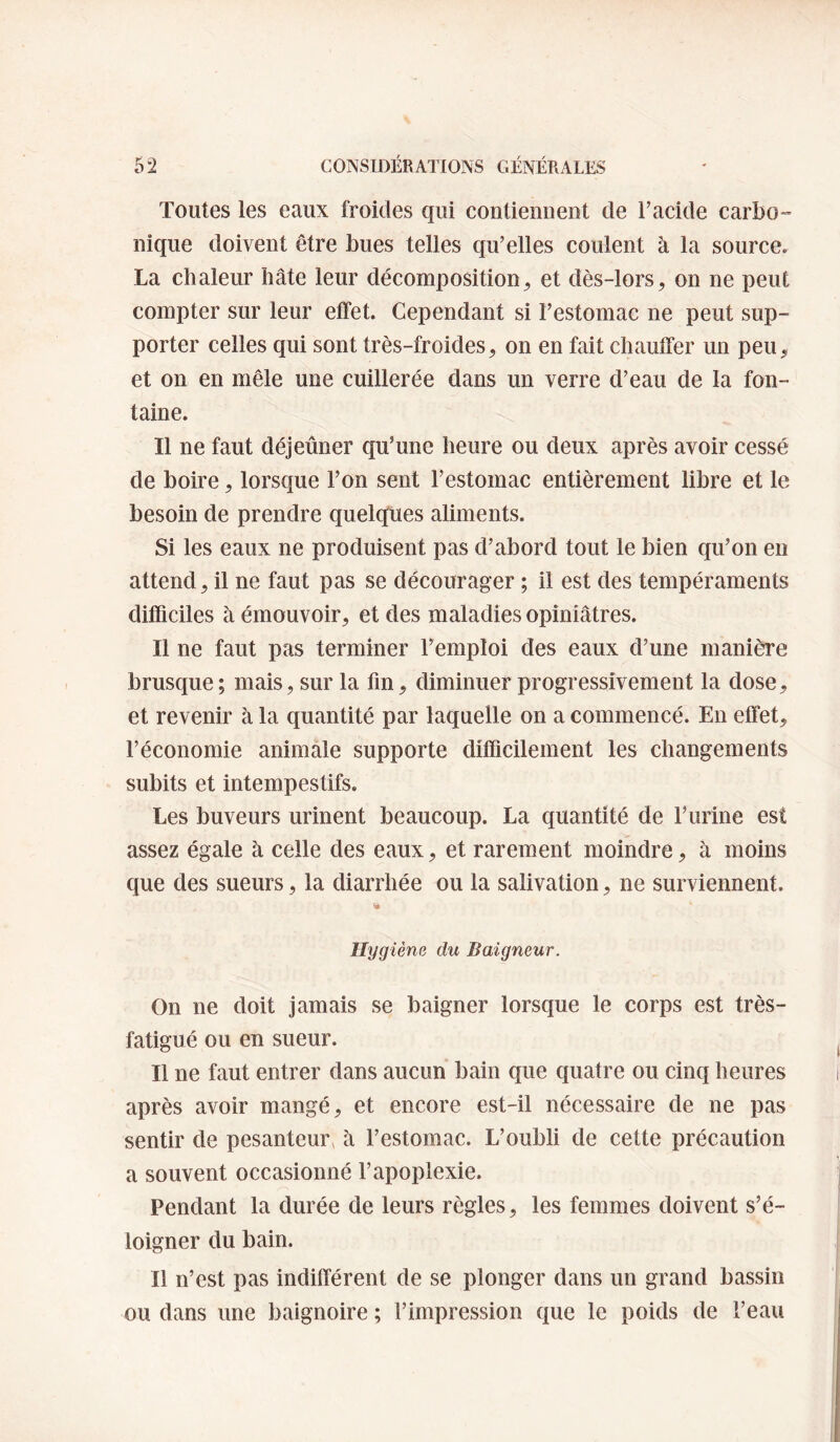Toutes les eaux froides qui contiennent de Tacide carbo¬ nique doivent être bues telles qu’elles coulent à la source. La chaleur hâte leur décomposition^ et dès-lors, on ne peut compter sur leur effet. Cependant si l’estomac ne peut sup¬ porter celles qui sont très-froides, on en fait chauffer un peu, et on en mêle une cuillerée dans un verre d’eau de la fon¬ taine. Il ne faut déjeûner qu’une heure ou deux après avoir cessé de boire, lorsque l’on sent l’estomac entièrement libre et le besoin de prendre quelques aliments. Si les eaux ne produisent pas d’abord tout le bien qu’on en attend, il ne faut pas se décourager ; il est des tempéraments difficiles à émouvoir, et des maladies opiniâtres. Il ne faut pas terminer l’emploi des eaux d’une manière brusque; mais, sur la fin, diminuer progressivement la dose, et revenir à la quantité par laquelle on a commencé. En effet, l’économie animale supporte difficilement les changements subits et intempestifs. Les buveurs urinent beaucoup. La quantité de l’urine est assez égale à celle des eaux, et rarement moindre, à moins que des sueurs, la diarrhée ou la salivation, ne surviennent. Hygiène du Baigneur. On ne doit jamais se baigner lorsque le corps est très- fatigué ou en sueur. Il ne faut entrer dans aucun bain que quatre ou cinq heures après avoir mangé, et encore est-il nécessaire de ne pas sentir de pesanteur, à l’estomac. L’oubli de cette précaution a souvent occasionné l’apoplexie. Pendant la durée de leurs règles, les femmes doivent s’é¬ loigner du bain. Il n’est pas indifférent de se plonger dans un grand bassin ou dans une baignoire ; l’impression que le poids de l’eau