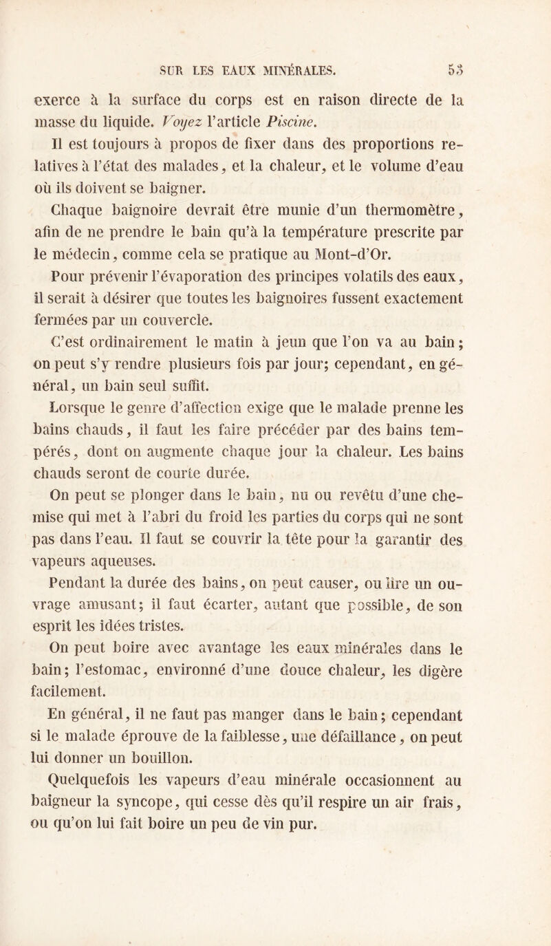 exerce à la surface du corps est en raison directe de la masse du liquide. Voijez l’article Piscine. Il est toujours à propos de fixer dans des proportions re¬ latives à l’état des malades, et la chaleur, et le volume d’eau où ils doivent se baigner. Chaque baignoire devrait être munie d’un thermomètre, afin de ne prendre le bain qu’à la température prescrite par le médecin, comme cela se pratique au Mont-d’Or. Pour prévenir l’évaporation des principes volatils des eaux, il serait à désirer que toutes les baignoires fussent exactement fermées par un couvercle. C’est ordinairement le matin à jeun que l’on va au bain ; on peut s’y rendre plusieurs fois par jour; cependant, en gé¬ néral, un bain seul suifit. Lorsque le genre d’affection exige que le malade prenne les bains chauds, il faut les faire précéder par des bains tem¬ pérés, dont on augmente chaque jour la chaleur. Les bains chauds seront de courte durée. On peut se plonger dans le bain, nu ou revêtu d’une che¬ mise qui met à l’abri du froid les parties du corps qui ne sont pas dans l’eau. Il faut se couvrir la tête pour la garantir des vapeurs aqueuses. Pendant lu durée des bains, on peut causer, ou lire un ou¬ vrage amusant; il faut écarter, autant que possible, de son esprit les idées tristes. On peut boire avec avantage les eaux minérales dans le bain; l’estomac, environné d’une douce chaleur, les digère facilement. En général, il ne faut pas manger dans le bain; cependant si le malade éprouve de la faiblesse, une défaillance, on peut lui donner un bouillon. Quelquefois les vapeurs d’eau minérale occasionnent au baigneur la syncope, qui cesse dès cju’il respire un air frais, ou qu’on lui fait boire un peu de vin pur.