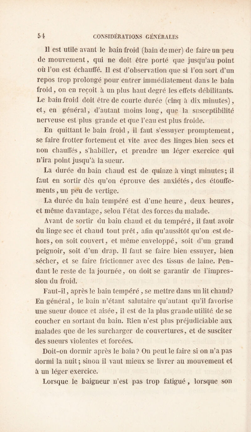 Il est utile avant le bain froid (bain de mer) de faire un peu de mouvement, qui ne doit être porté que jusqu’au point où Ton est échaulfé. Il est d’observation que si l’on sort d’un repos trop prolongé pour entrer immédiatement dans le bain froid, on en reçoit à un plus haut degré les effets débilitants. Le bain froid doit être de courte durée (cinq à dix minutes), et, en général^ d’autant moins long^ que la susceptibilité nerveuse est plus grande et que l’eau est plus froide. En quittant le bain froid, il faut s’essuyer promptement, se faire frotter fortement et vite avec des linges bien secs et non chauffés, s’habiller, et prendre un léger exercice qui n’ira point Jusqu’à la sueur. La durée du bain chaud est de quinze à vingt minutes; il faut en sortir dès qu’on éprouve des anxiétés, des étouffe¬ ments , un peu de vertige. La durée du bain tempéré est d’une heure, deux heures, et même davantage, selon l’état des forces du malade. Avant de sortir du bain chaud et du tempéré, il faut avoir du linge sec et chaud tout prêt, afin qu’aussrtôt qu’on est de¬ hors, on soit couvert, et même enveloppé, soit d’un grand peignoir, soit d’un drap. Il faut se faire bien essuyer, bien sécher, et se faire frictionner avec des tissus de laine. Pen¬ dant le reste de la Journée, on doit se garantir de l’impres¬ sion du froid. Faut-il, après le bain tempéré, se mettre dans un lit chaud? En général, le bain n’étant salutaire qu’autant qu’il favorise une sueur douce et aisée, il est de la plus grande utilité de se coucher en sortant du bain. Pvien n’est plus préjudiciable aux malades que de les surcharger de couvertures, et de susciter des sueurs violentes et forcées. Doit-on dormir après le bain? On peut le faire si on n’a pas dormi la nuit ; sinon il vaut mieux se livrer au mouvement et à un léger exercice. Lorsque le baigneur n’est pas trop fatigué, lorsque son
