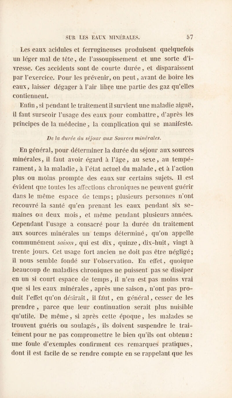 Les eaux acidulés et ferrugineuses produisent quelquefois un léger mal de tête, de l’assoupissement et une sorte d’i¬ vresse. Ces accidents sont de courte durée, et disparaissent par l’exercice. Pour les prévenir, on peut, avant de boire les eaux, laisser dégager à l’air libre une partie des gaz qu’elles contiennent. Enfin, si pendant le traitement il survient une maladie aiguë, il faut surseoir l’usage des eaux pour combattre, d’après les principes de la médecine, la complication qui se manifeste. De la durée du séjour aux Sources minérales. En général, pour déterminer la durée du séjour aux sources minérales, il faut avoir égard à l’âge, au sexe, au tempé¬ rament, à la maladie, à l’état actuel du malade, et à l’action plus ou moins prompte des eaux sur certains sujets. Il est évident que toutes les affections chroniques ne peuvent guérir dans le même espace de temps; plusieurs personnes n’ont recouvré la santé qu’en prenant les eaux pendant six se¬ maines ou deux mois, et même pendant plusieurs années. Cependant l’usage a consacré pour la durée du traitement aux sources minérales un temps déterminé, qu’on appelle communément saison, qui est dix, c{uinze, dix-huit, vingt à trente jours. Cet usage fort ancien ne doit pas être négligé; il nous semble fondé sur l’observation. En effet, quoique beaucoup de maladies chroniques ne puissent pas se dissiper en un si court espace de temps, il n’en est pas moins vrai que si les eaux minérales, après une saison, n’ont pas pro¬ duit l’effet qu’on désirait, il fâut, en général, cesser de les prendre, parce que leur continuation serait plus nuisible qu’utile. De même, si après cette époque, les malades se trouvent guéris ou soulagés, ils doivent suspendre le trai¬ tement pour ne pas compromettre le bien qu’ils ont obtenu : une foule d’exemples confirment ces remarques pratiques, dont il est facile de se rendre compte en se rappelant que les