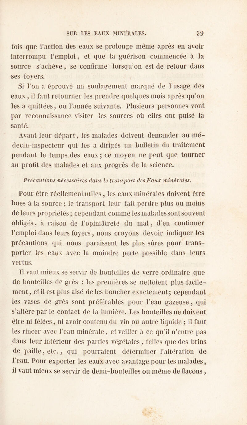 fois que l’action des eaux se prolonge même après en avoir interrompu l’emploi, et que la guérison commencée à la source s’achève, se confirme lorsqu’on est de retour dans ses foyers. Si l’on a éprouvé un soulagement marqué de l’usage des eaux, il faut retourner les prendre quelques mois après qu’on les a quittées, ou l’année suivante. Plusieurs personnes vont par reconnaissance visiter les sources où elles ont puisé la santé. Avant leur départ, les malades doivent demander au mé¬ decin-inspecteur qui les a dirigés un bulletin du traitement pendant le temps des eaux ; ce moyen ne peut que tourner au profit des malades et aux progrès de la science. Précautions nécessaires dans le transport des Eaux minérales. Pour être réellement utiles, les eaux minérales doivent être bues à la source ; le transport leur fait perdre plus ou moins de leurs propriétés; cependant comme les malades sont souvent obligés, à raison de l’opiniâtreté du mal, d’en continuer l’emploi dans leurs foyers, nous croyons devoir indiquer les précautions qui nous paraissent les plus sûres pour trans¬ porter les eaux avec la moindre perte possible dans leurs vertus. Il vaut mieux se servir de bouteilles de verre ordinaire que de bouteilles de grès : les premières se nettoient plus facile¬ ment, et il est plus aisé de les boucher exactement; cependant les vases de grès sont préférables pour l’eau gazeuse, qui s’altère par le contact de la lumière. Les bouteilles ne doivent être ni fêlées, ni avoir contenu du vin ou autre liquide ; il faut les rincer avec l’eau minérale, et veiller à ce qu’il n’entre pas dans leur intérieur des parties végétales, telles que des brins de paille, etc., qui pourraient déterminer l’altération de l’eau. Pour exporter les eaux avec avantage pour les malades, il vaut mieux se servir de demi-bouteilles ou même de flacons,