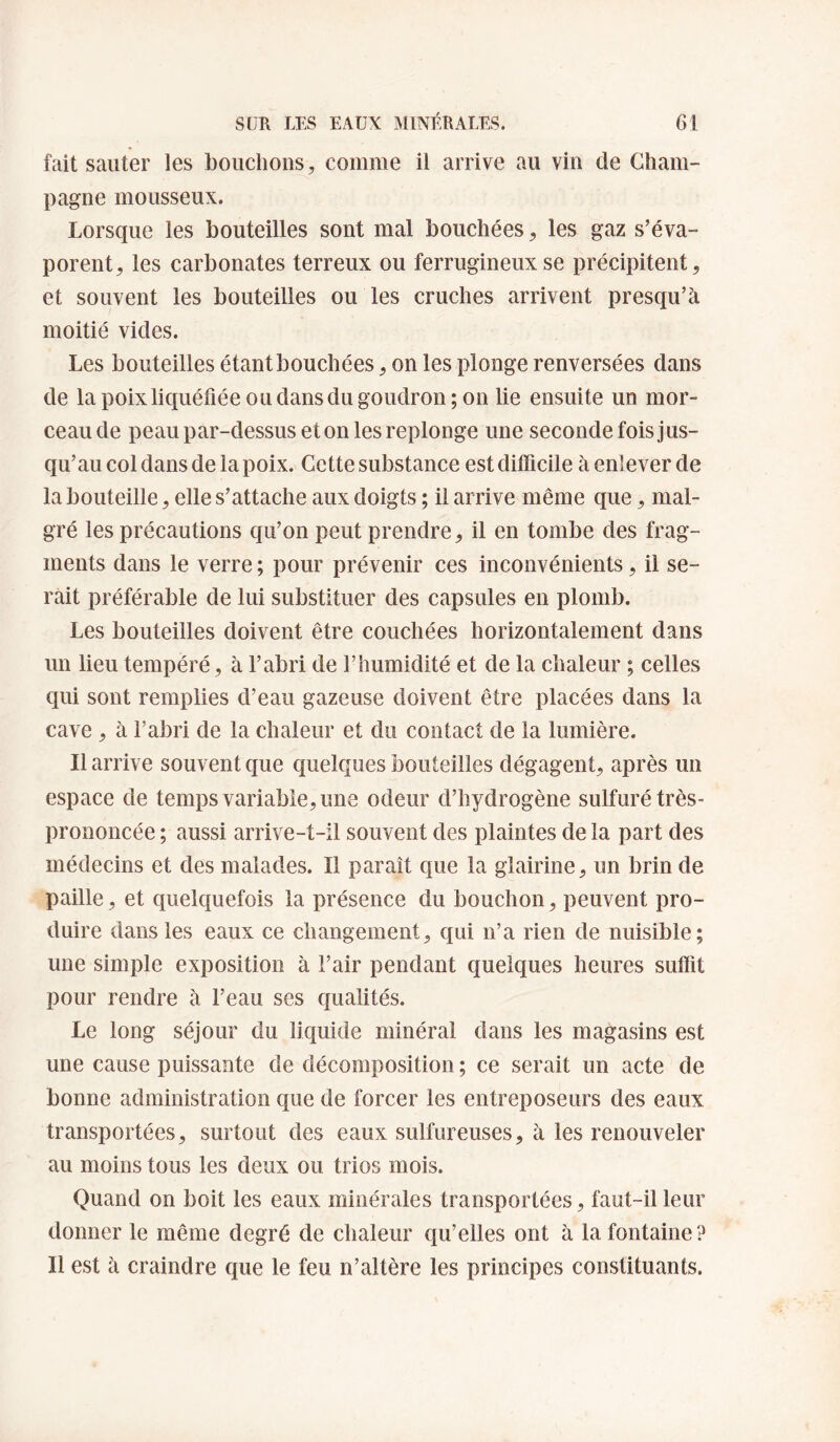 fait sauter les bouchons, comme il arrive au vin de Cham¬ pagne mousseux. Lorsque les bouteilles sont mal bouchées, les gaz s’éva¬ porent, les carbonates terreux ou ferrugineux se précipitent, et souvent les bouteilles ou les cruches arrivent presqu’à moitié vides. Les bouteilles étant bouchées, on les plonge renversées dans de la poix liquéfiée ou dans du goudron; on lie ensuite un mor¬ ceau de peau par-dessus et on les replonge une seconde fois jus¬ qu’au col dans de la poix. Cette substance est ditficile à enlever de la bouteille, elle s’attache aux doigts ; il arrive même que, mal¬ gré les précautions qu’on peut prendre, il en tombe des frag¬ ments dans le verre ; pour prévenir ces inconvénients, il se¬ rait préférable de lui substituer des capsules en plomb. Les bouteilles doivent être couchées horizontalement dans un lieu tempéré, à l’abri de l’humidité et de la chaleur ; celles c[ui sont remplies d’eau gazeuse doivent être placées dans la cave , à l’abri de la chaleur et du contact de la lumière. Il arrive souvent que quelques bouteilles dégagent, après un espace de temps variable, une odeur d’hydrogène sulfuré très- prononcée ; aussi arrive-t-il souvent des plaintes de la part des médecins et des malades. Il paraît que la glairine, un brin de paille, et quelquefois la présence du bouchon, peuvent pro¬ duire dans les eaux ce changement, qui n’a rien de nuisible; une simple exposition à l’air pendant quelques heures suffit pour rendre à l’eau ses qualités. Le long séjour du liquide minéral dans les magasins est une cause puissante de décomposition ; ce serait un acte de bonne administration que de forcer les entreposeurs des eaux transportées, surtout des eaux sulfureuses, à les renouveler au moins tous les deux ou trios mois. Quand on boit les eaux minérales transportées, faut-il leur donner le même degré de chaleur qu’elles ont à la fontaine ? Il est à craindre que le feu n’altère les principes constituants.