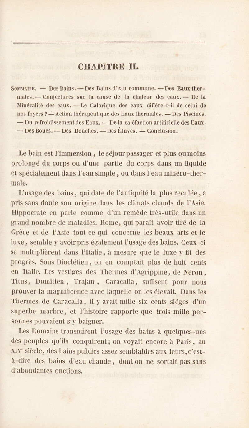 CHAPITRE II Sommaire. — Des Bains.—Des Bains d’eau commune.—Des Eaux ther¬ males.— Conjectures sur la cause de la chaleur des eaux.— De la Minéralité des eaux. — Le Calorique des eaux dilTère-t-il de celui de nos foyers ? —Action thérapeutique des Eaux thermales. —Des Piscines. — Du refroidissement des Eaux. •— De la caléfaction artificielle des Eaux. — Des Boues. — Des Douches. — Des Étuves. — Conclusion. Le bain est l’immersion, le séjour passager et plus oumoins prolongé du corps ou d’une partie du corps dans un liquide et spécialement dans l’eau simple, ou dans l’eau minéro-ther- male. L’usage des bains, qui date de l’antiquité la plus reculée, a pris sans doute son origine dans les climats chauds de l’Asie. Hippocrate en parle comme d’un remède très-utile dans un grand nombre de maladies. Rome, qui paraît avoir tiré de la Grèce et de l’Asie tout ce qui concerne les beaux-arts et le luxe, semble y avoir pris également l’usage des bains. Ceux-ci se multiplièrent dans l’Italie, à mesure que le luxe y fit des progrès. Sous Dioclétien, on en comptait plus de huit cents en Italie. Les vestiges des Thermes d’Agrippine, de Néron, Titus, Domitien, Trajan , Caracalla, sutfisent pour nous prouver la magnificence avec laquelle on les élevait. Dans les Thermes de Caracalla, il y avait mille six cents sièges d’un superbe marbre, et l’histoire rapporte que trois mille per¬ sonnes pouvaient s’y baigner. Les Romains transmirent l’usage des bains à quelques-uns des peuples qu’ils conquirent; on voyait encore à Paris, au xiv*^ siècle, des bains publics assez semblables aux leurs, c’est- à-dire des bains d’eau chaude, dont on ne sortait pas sans d’abondantes onctions.