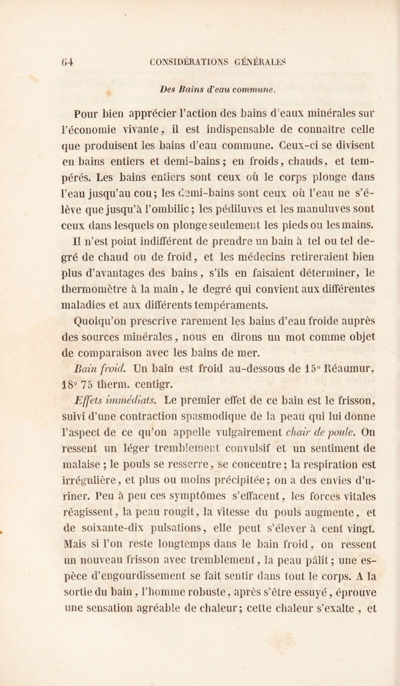 Des Bains d’eau commune. Pour bien apprécier Faction des bains d’eaux minérales sur l’économie vivante^ il est indispensable de connaître celle que produisent les bains d’eau commune. Ceux-ci se divisent en bains entiers et demi-bains; en froids, chauds, et tem¬ pérés. Les bains entiers sont ceux où le corps plonge dans l’eau jusqu’au cou; les demi-bains sont ceux où Feau ne s’é¬ lève que jusqu’à l’ombilic ; les pédiiuves et les manuluves sont ceux dans lesquels on plonge seulement les pieds ou les mains. Il n’est point indifférent de prendre un bain à tel ou tel de¬ gré de chaud ou de froid, et les médecins retireraient bien plus d’avantages des bains, s’ils en faisaient déterminer, le thermomètre à la main, le degré qui convient aux différentes maladies et aux différents tempéraments. Quoiqu’on prescrive rarement les bains d’eau froide auprès des sources minérales, nous en dirons un mot comme objet de comparaison avec les bains de mer. Bain froid. Un bain est froid au-dessous de 15° Réaumur, 18° 75 therm. centigr. Effets immédiats. Le premier effet de ce bain est le frisson, suivi d’une contraction spasmodique de la peau qui lui donne l’aspect de ce qu’on appelle vulgairement chair de poule. On ressent un léger tremblement convulsif et un sentiment de malaise ; le pouls se resserre, se concentre ; la respiration est irrégulière, et plus ou moins précipitée ; on a des envies d’u¬ riner. Peu à peu ces symptômes s’effacent, les forces vitales réagissent, la peau rougit, la vitesse du pouls augmente, et de soixante-dix pulsations, elle peut s’élèvera cent vingt. Mais si l’on reste longtemps dans le bain froid, on ressent un nouveau frisson avec tremblement, la peau pâlit ; une es¬ pèce d’engourdissement se fait sentir dans tout le corps. A la sortie du bain, l’homme robuste, après s’être essuyé, éprouve une sensation agréable de chaleur ; cette chaleur s’exalte , et