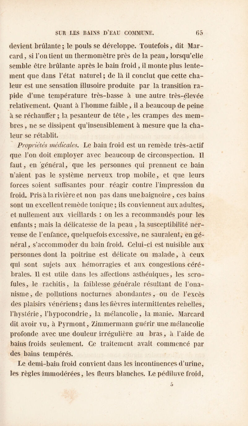 devient brûlante ; le pouls se développe. Toutefois ^ dit Mar- card, si l’on tient un thermomètre près de la peau, lorsqu’elle semble être brûlante après le bain froid, il monte plus lente¬ ment que dans l’état naturel ; de là il conclut que cette cha¬ leur est une sensation illusoire produite par la transition ra¬ pide d’une température très-basse à une autre très-élevée relativement. Quant à l’homme faible, il a beaucoup de peine à se réchauffer ; la pesanteur de tête, les crampes des mem¬ bres, ne se dissipent qu’insensiblement à mesure que la cha¬ leur se rétablit. Propriétés médicales. Le bain froid est un remède très-actif que l’on doit employer avec beaucoup de circonspection. Il faut, en général, que les personnes qui prennent ce bain n’aient pas le système nerveux trop mobile, et que leurs forces soient suffisantes pour réagir contre l’impression du froid. Pris à la rivière et non pas dans une baignoire, ces bains sont un excellent remède tonique ; ils conviennent aux adultes, et nullement aux vieillards : on les a recommandés pour les enfants ; mais la délicatesse de la peau, la susceptibilité ner¬ veuse de l’enfance, quelquefois excessive, ne sauraient, en gé¬ néral, s’accommoder du bain froid. Celui-ci est nuisible aux personnes dont la poitrine est délicate ou malade, à ceux qui sont sujets aux hémorragies et aux congestions céré¬ brales. Il est utile dans les affections asthéniques, les scro¬ fules, le rachitis, la faiblesse générale résultant de l’ona¬ nisme, de pollutions nocturnes abondantes, ou de l’excès des plaisirs vénériens; dans les fièvres intermittentes rebelles, l’hystérie, l’hypocondrie, la mélancolie, la manie. Marcard dit avoir vu, à Pyrmont, Zimmermann guérir une mélancolie profonde avec une douleur irrégulière au bras, à l’aide de bains froids seulement. Ce traitement avait commencé par des bains tempérés. Le demi-bain froid convient dans les incontinences d’urine, les règles immodérées, les fleurs blanches. Lepédiluve froid.