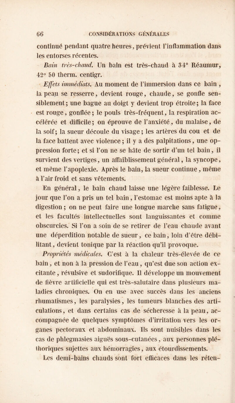 continué pendant quatre heures, prévient l’inflammation dans les entorses récentes. Baiîi très-chaud. Un bain est très-chaud à 34® Réaumur, 42° 50 therm. centigr. Effets immédiats. Au moment de l’immersion dans ce bain , la peau se resserre, devient rouge, chaude, se gonfle sen¬ siblement ; une bague au doigt y devient trop étroite ; la face est rouge, gonflée ; îe pouls très-fréquent, la respiration ac¬ célérée et difficile; on éprouve de l’anxiété, du malaise, de la soif ; la sueur découle du visage ; les artères du cou et de la face battent avec violence ; il y a des palpitations, une op¬ pression forte; et si l’on ne se hâte de sortir d’un tel bain, il survient des vertiges, un affaiblissement général, la syncope, et même l’apoplexie. Après le bain, la sueur continue, même à l’air froid et sans vêtements. En général, le bain chaud laisse une légère faiblesse. Le jour que l’on a pris un tel bain, l’estomac est moins apte à la digestion ; on ne peut faire une longue marche sans fatigue, et les facultés intellectuelles sont languissantes et comme obscurcies. Si l’on a soin de se retirer de l’eau chaude avant une déperdition notable de sueur, ce bain, loin d’être débi- \ litant, devient tonique par la réaction qu’il provoque. Propriétés médicales. C’est à la chaleur très-élevée de ce bain, et non à la pression de l’eau, qu’est due son action ex¬ citante , révulsive et sudorifique. Il développe un mouvement de fièvre artificielle qui est très-salutaire dans plusieurs ma¬ ladies chroniques. On en use avec succès dans les anciens rhumatismes, les paralysies, les tumeurs blanches des arti¬ culations, et dans certains cas de sécheresse à la peau, ac¬ compagnée de quelques symptômes d’irritation vers les or¬ ganes pectoraux et abdominaux. Ils sont nuisibjes dans les cas de phlegmasies aiguës sous-cutanées, aux personnes plé¬ thoriques sujettes aux hémorragies, aux étourdissements. Les demi-bains chauds sont fort efficaces dans les réten-