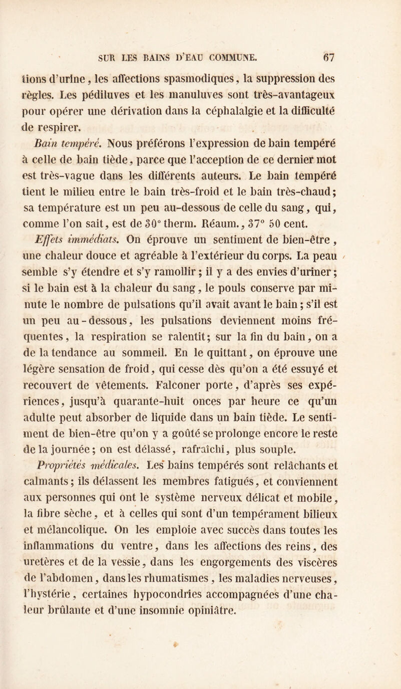 lions d’urine, les affections spasmodiques, la suppression des règles. Les pédiluves et les manuluves sont très-avantageux pour opérer une dérivation dans la céphalalgie et la difficulté de respirer. Bain tempéré. Nous préférons l’expression de bain tempéré à celle de bain tiède, parce que l’acception de ce dernier mot est très-vague dans les différents auteurs. Le bain tempéré tient le milieu entre le bain très-froid et le bain très-chaud ; sa température est un peu au-dessous de celle du sang, qui, comme l’on sait, est de 30° therm. Réaum., 37^* 50 cent. Effets immédiats. On éprouve un sentiment de bien-être, une chaleur douce et agréable à l’extérieur du corps. La peau semble s’y étendre et s’y ramollir ; il y a des envies d’uriner ; si le bain est à la chaleur du sang, le pouls conserve par mi¬ nute le nombre de pulsations qu’il avait avant le bain ; s’il est un peu au-dessous, les pulsations deviennent moins fré¬ quentes, la respiration se ralentit; sur la fin du bain, on a de la tendance au sommeil. En le quittant, on éprouve une légère sensation de froid, qui cesse dès qu’on a été essuyé et recouvert de vêtements. Falconer porte, d’après ses expé¬ riences, jusqu’à quarante-huit onces par heure ce qu’un adulte peut absorber de liquide dans un bain tiède. Le senti¬ ment de bien-être qu’on y a goûté se prolonge encore le reste de la journée; on est délassé, rafraîchi, plus souple. Propriétés médicales. Les* bains tempérés sont relâchants et calmants ; ils délassent les membres fatigués, et conviennent aux personnes qui ont le système nerveux délicat et mobile, la fibre sèche, et à celles qui sont d’un tempérament bilieux et mélancolique. On les emploie avec succès dans toutes les inflammations du ventre, dans les affections des reins, des uretères et de la vessie, dans les engorgements des viscères de l’abdomen, dans les rhumatismes, les maladies nerveuses, l’hystérie , certaines hypocondries accompagnées d’une cha¬ leur brûlante et d’une insomnie opiniâtre.